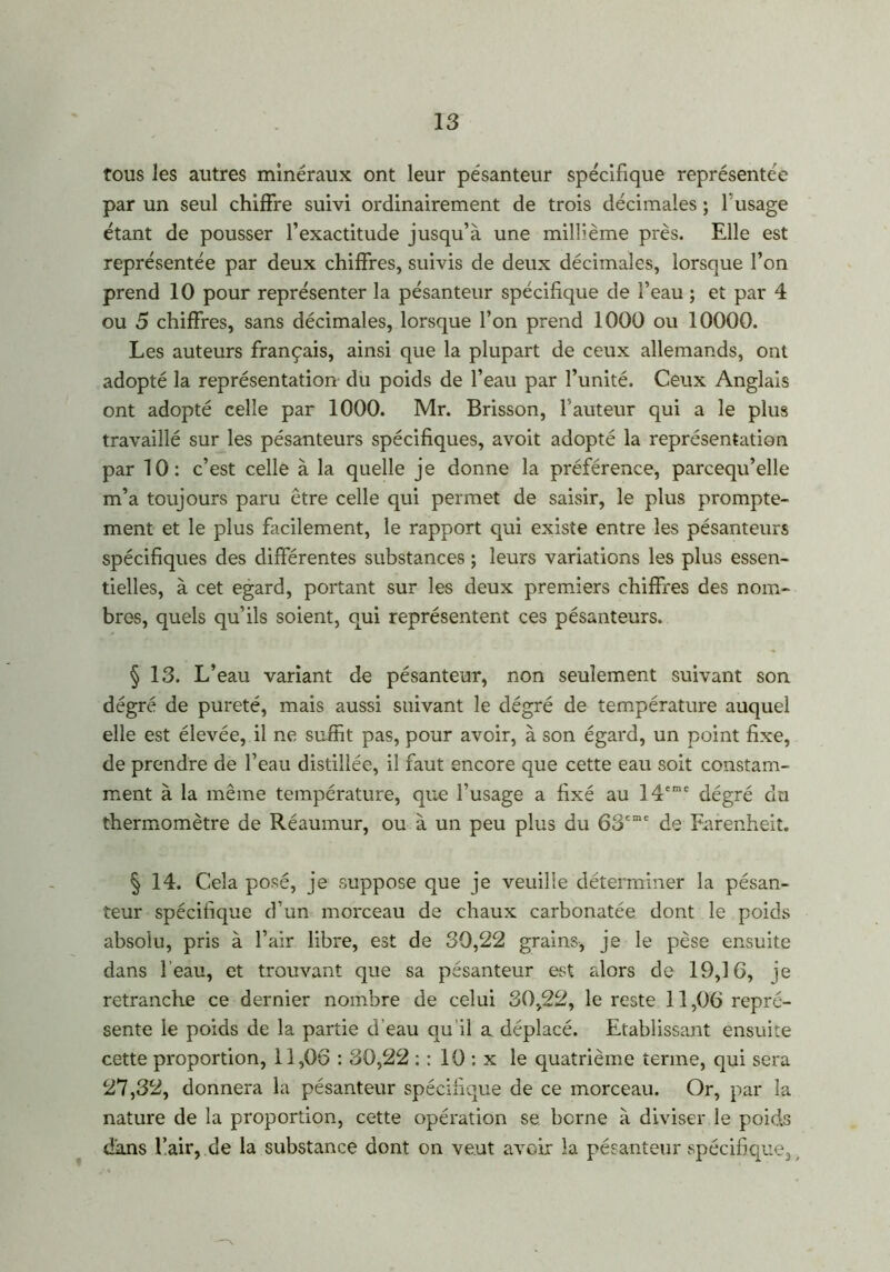 tous les autres minéraux ont leur pesanteur spécifique représentée par un seul chiffre suivi ordinairement de trois décimales ; T usage étant de pousser l’exactitude jusqu’à une millième près. Elle est représentée par deux chiffres, suivis de deux décimales, lorsque l’on prend 10 pour représenter la pésanteur spécifique de l’eau ; et par 4 ou 5 chiffres, sans décimales, lorsque l’on prend 1000 ou 10000. Les auteurs français, ainsi que la plupart de ceux allemands, ont adopté la représentation du poids de l’eau par l’unité. Ceux Anglais ont adopté celle par 1000. Mr. Brisson, fauteur qui a le plus travaillé sur les pésanteurs spécifiques, avoit adopté la représentation par 10: c’est celle à la quelle je donne la préférence, parcequ’elle m’a toujours paru être celle qui permet de saisir, le plus prompte- ment et le plus facilement, le rapport qui existe entre les pésanteurs spécifiques des différentes substances ; leurs variations les plus essen- tielles, à cet egard, portant sur les deux premiers chiffres des nom- bres, quels qu’ils soient, qui représentent ces pésanteurs. § 13. L’eau variant de pésanteur, non seulement suivant son dégré de pureté, mais aussi suivant le dégré de température auquel elle est élevée, il ne suffit pas, pour avoir, à son égard, un point fixe, de prendre de l’eau distillée, il faut encore que cette eau soit constam- ment à la même température, que l’usage a fixé au 14eme dégré du thermomètre de Réaumur, ou à un peu plus du 63eme de Earenheit. § 14. Cela posé, je suppose que je veuille déterminer la pésan- teur spécifique d’un morceau de chaux carbonatée dont le poids absolu, pris à l’air libre, est de 30,22 grains, je le pèse ensuite dans l'eau, et trouvant que sa pésanteur est alors de 19,16, je retranche ce dernier nombre de celui 30,22, le reste 11,06 repré- sente le poids de la partie d'eau au il a déplacé. Etablissant ensuite cette proportion, 11,06 : 30,22 : : 10 : x le quatrième terme, qui sera 27,32, donnera la pésanteur spécifique de ce morceau. Or, par la nature de la proportion, cette opération se berne à diviser le poids dans l’air, de la substance dont on veut avoir la pésanteur spécifique.