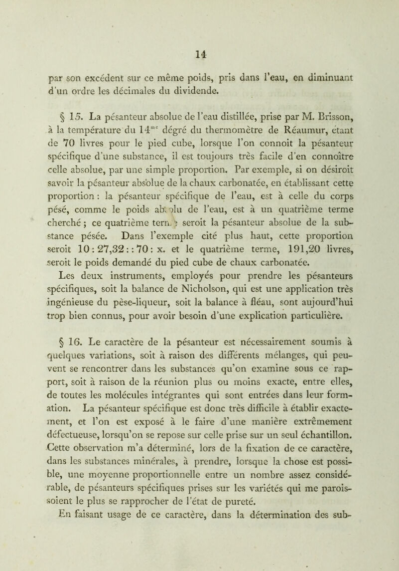 par son excédent sur ce même poids, pris dans l’eau, en diminuant d’un ordre les décimales du dividende. § 15. La pésanteur absolue de l’eau distillée, prise par M. Brisson, à la température du 14mc dégré du thermomètre de Réaumur, étant de 70 livres pour le pied cube, lorsque l’on connoit la pésanteur spécifique d’une substance, il est toujours très facile d’en connoître celle absolue, par une simple proportion. Par exemple, si on désiroit savoir la pésanteur absolue de la chaux carbonatée, en établissant cette proportion : la pésanteur spécifique de l’eau, est à celle du corps pésé, comme le poids ab; olu de l’eau, est à un quatrième terme cherché ; ce quatrième tern. ? seroit la pésanteur absolue de la sub- stance pésée. Dans l’exemple cité plus haut, cette proportion seroit 10 : 27,32 : : 70 : x. et le quatrième terme, 191,20 livres, seroit le poids demandé du pied cube de chaux carbonatée. Les deux instruments, employés pour prendre les pésanteurs spécifiques, soit la balance de Nicholson, qui est une application très ingénieuse du pèse-liqueur, soit la balance à fléau, sont aujourd’hui trop bien connus, pour avoir besoin d’une explication particulière. § 16. Le caractère de la pésanteur est nécessairement soumis à quelques variations, soit à raison des différents mélanges, qui peu- vent se rencontrer dans les substances qu’on examine sous ce rap- port, soit à raison de la réunion plus ou moins exacte, entre elles, de toutes les molécules intégrantes qui sont entrées dans leur form- ation. La pésanteur spécifique est donc très difficile à établir exacte- ment, et l’on est exposé à le faire d’une manière extrêmement défectueuse, lorsqu’on se repose sur celle prise sur un seul échantillon. Cette observation m’a déterminé, lors de la fixation de ce caractère, dans les substances minérales, à prendre, lorsque la chose est possi- ble, une moyenne proportionnelle entre un nombre assez considé- rable, de pésanteurs spécifiques prises sur les variétés qui me parois- soient le plus se rapprocher de l’état de pureté. En faisant usage de ce caractère, dans la détermination des sub-