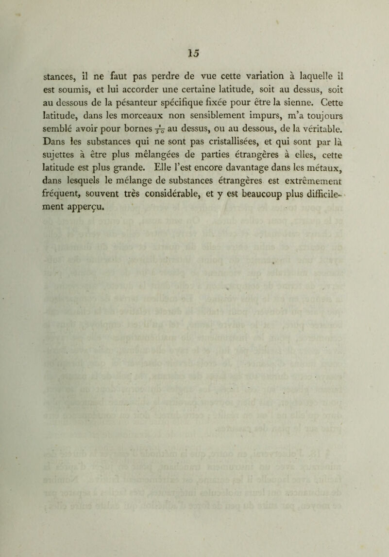 stances, il ne faut pas perdre de vue cette variation à laquelle il est soumis, et lui accorder une certaine latitude, soit au dessus, soit au dessous de la pésanteur spécifique fixée pour être la sienne. Cette latitude, dans les morceaux non sensiblement impurs, m’a toujours semblé avoir pour bornes au dessus, ou au dessous, de la véritable. Dans les substances qui ne sont pas cristallisées, et qui sont par là sujettes à être plus mélangées de parties étrangères à elles, cette latitude est plus grande. Elle l’est encore davantage dans les métaux, dans lesquels le mélange de substances étrangères est extrêmement fréquent, souvent très considérable, et y est beaucoup plus difficile- ment apperçu.