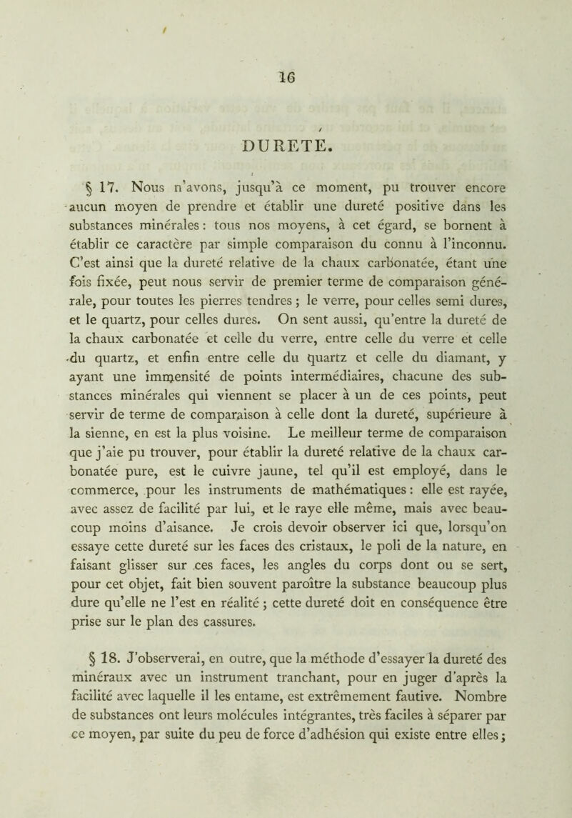 / DURETE. 4 17. Nous n'avons, jusqu’à ce moment, pu trouver encore aucun moyen de prendre et établir une dureté positive dans les substances minérales : tous nos moyens, à cet égard, se bornent à établir ce caractère par simple comparaison du connu à l’inconnu. C’est ainsi que la dureté relative de la chaux carbonatée, étant une fois fixée, peut nous servir de premier terme de comparaison géné- rale, pour toutes les pierres tendres ; le verre, pour celles semi dures, et le quartz, pour celles dures. On sent aussi, qu’entre la dureté de la chaux carbonatée et celle du verre, entre celle du verre et celle du quartz, et enfin entre celle du quartz et celle du diamant, y ayant une imnjensité de points intermédiaires, chacune des sub- stances minérales qui viennent se placer à un de ces points, peut servir de terme de comparaison à celle dont la dureté, supérieure à la sienne, en est la plus voisine. Le meilleur terme de comparaison que j’aie pu trouver, pour établir la dureté relative de la chaux car- bonatée pure, est le cuivre jaune, tel qu’il est employé, dans le commerce, pour les instruments de mathématiques : elle est rayée, avec assez de facilité par lui, et le raye elle même, mais avec beau- coup moins d’aisance. Je crois devoir observer ici que, lorsqu’on essaye cette dureté sur les faces des cristaux, le poli de la nature, en faisant glisser sur ces faces, les angles du corps dont ou se sert, pour cet objet, fait bien souvent paroître la substance beaucoup plus dure qu’elle ne l’est en réalité ; cette dureté doit en conséquence être prise sur le plan des cassures. § 18. J’observerai, en outre, que la méthode d’essayer la dureté des minéraux avec un instrument tranchant, pour en juger d’après la facilité avec laquelle il les entame, est extrêmement fautive. Nombre de substances ont leurs molécules intégrantes, très faciles à séparer par ce moyen, par suite du peu de force d’adhésion qui existe entre elles ;