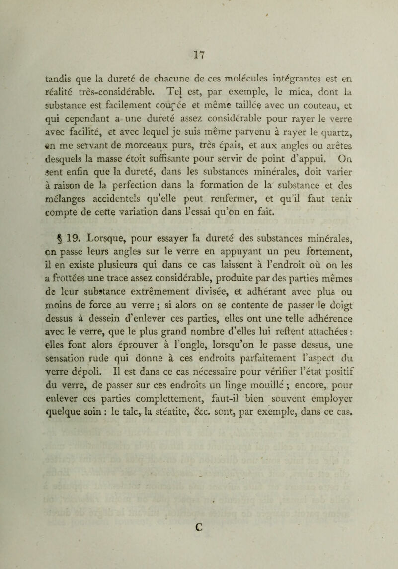 tandis que la dureté de chacune de ces molécules intégrantes est en réalité très-considérable. Tel est, par exemple, le mica, dont la substance est facilement coudée et même taillée avec un couteau, et qui cependant a une dureté assez considérable pour rayer le verre avec facilité, et avec lequel je suis même parvenu à rayer le quartz, en me servant de morceaux purs, très épais, et aux angles ou arêtes desquels la masse étoit suffisante pour servir de point d’appui. On sent enfin que la dureté, dans les substances minérales, doit varier à raison de la perfection dans la formation de la substance et des mélanges accidentels qu’elle peut renfermer, et qu’il faut tenir compte de cette variation dans l’essai qu’on en fait. § 19. Lorsque, pour essayer la dureté des substances minérales, en passe leurs angles sur le verre en appuyant un peu fortement, il en existe plusieurs qui dans ce cas laissent à l’endroit où on les a frottées une trace assez considérable, produite par des parties mêmes de leur substance extrêmement divisée, et adhérant avec plus ou moins de force au verre ; si alors on se contente de passer le doigt dessus à dessein d’enlever ces parties, elles ont une telle adhérence avec le verre, que le plus grand nombre d’elles lui relient attachées : elles font alors éprouver à l’ongle, lorsqu’on le passe dessus, une sensation rude qui donne à ces endroits parfaitement l’aspect du verre dépoli. Il est dans ce cas nécessaire pour vérifier l’état positif du verre, de passer sur ces endroits un linge mouillé ; encore, pour enlever ces parties complettement, faut-il bien souvent employer quelque soin : le talc, la stéatite, &c. sont, par exemple, dans ce cas. C