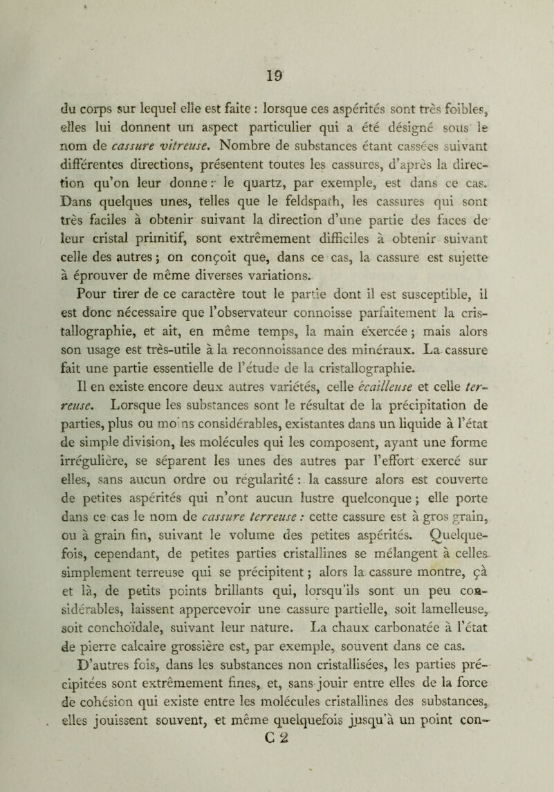 du corps sur lequel elle est faite : lorsque ces aspérités sont très foibles, elles lui donnent un aspect particulier qui a été désigné sous le nom de cassure vitreuse. Nombre de substances étant cassées suivant différentes directions, présentent toutes les cassures, d’après la direc- tion qu’on leur donne r le quartz, par exemple, est dans ce cas. Dans quelques unes, telles que le feldspath, les cassures qui sont très faciles à obtenir suivant la direction d’une partie des faces de leur cristal primitif, sent extrêmement difficiles à obtenir suivant celle des autres ; on conçoit que, dans ce cas, la cassure est sujette à éprouver de même diverses variations. Pour tirer de ce caractère tout le partie dont il est susceptible, il est donc nécessaire que l’observateur connoisse parfaitement la cris- tallographie, et ait, en même temps, la main exercée ; mais alors son usage est très-utile à la reconnoissance des minéraux. La cassure fait une partie essentielle de l’étude de la cristallographie. Il en existe encore deux autres variétés, celle écailleuse et celle ter- reuse. Lorsque les substances sont le résultat de la précipitation de parties, plus ou mo ns considérables, existantes dans un liquide à l’état de simple division, les molécules qui les composent, ayant une forme irrégulière, se séparent les unes des autres par l’effort exercé sur elles, sans aucun ordre ou régularité : la cassure alors est couverte de petites aspérités qui n’ont aucun lustre quelconque ; elle porte dans ce cas le nom de cassure terreuse : cette cassure est à gros grain, ou à grain fin, suivant le volume des petites aspérités. Quelque- fois, cependant, de petites parties cristallines se mélangent à celles. simplement terreuse qui se précipitent ; alors la cassure montre, çà et là, de petits points brillants qui, lorsqu’ils sont un peu con- sidérables, laissent appercevoir une cassure partielle, soit lamelleuse, soit conchoïdale, suivant leur nature. La chaux carbonatée à l’état de pierre calcaire grossière est, par exemple, souvent dans ce cas. D ’autres fois, dans les substances non cristallisées, les parties pré- cipitées sont extrêmement fines, et, sans jouir entre elles de la force de cohésion qui existe entre les molécules cristallines des substances, elles jouissent souvent, et même quelquefois jusqu’à un point con~ C 2