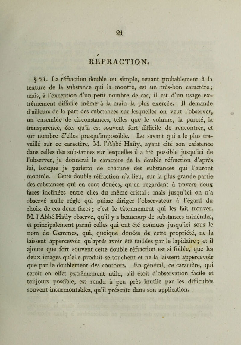 REFRACTION. § 2i. La réfraction double ou simple, tenant probablement à la texture de la substance qui la montre, est un très-bon caractère ; • mais, à l’exception d’un petit nombre de cas, il est d’un usage ex- trêmement difficile même à la main la plus exercée. Il demande d’ailleurs de la part des substances sur lesquelles on veut l’observer, un ensemble de circonstances, telles que le volume, la pureté, la transparence, &c. qu’il est souvent fort difficile de rencontrer, et sur nombre (Telles presqu'impossible. Le savant qui a le plus tra- vaillé sur ce caractère, M. l’Abbé Haüy, ayant cité son existence dans celles des substances sur lesquelles il a été possible jusqu’ici de l’observer, je donnerai le caractère de la double réfraction d’après lui, lorsque je parlerai de chacune des substances qui l’auront montrée. Cette double réfraction n’a lieu, sur la plus grande partie des substances qui en sont douées, qu’en regardant à travers deux faces inclinées entre elles du même cristal : mais jusqu’ici on n’a observé nulle régie qui puisse diriger l’observateur à l’égard du choix de ces deux faces ; c’est le tâtonnement qui les fait trouver. M. l’Abbé Haüy observe, qu’il y a beaucoup de substances minérales, et principalement parmi celles qui ont été connues jusqu’ici sous le nom de Gemmes, qui, quoique douées de cette propriété, ne la laissent appercevoir qu’après avoir été taillées par le lapidaire ; et il ajoute que fort souvent cette double réfraction est si foible, que les deux images qu’elle produit se touchent et ne la laissent appercevoir que par le doublement des contours. En général, ce caractère, qui serait en effet extrêmement utile, s’il étoit d’observation facile et toujours possible, est rendu à peu près inutile par les difficultés souvent insurmontables, qu’il présente dans son application.