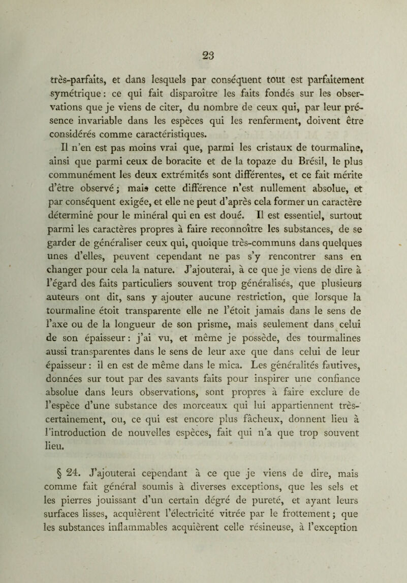 très-parfaits, et dans lesquels par conséquent tout est parfaitement symétrique : ce qui fait disparoître les faits fondés sur les obser- vations que je viens de citer, du nombre de ceux qui, par leur pré- sence invariable dans les espèces qui les renferment, doivent être considérés comme caractéristiques. Il n’en est pas moins vrai que, parmi les cristaux de tourmaline, ainsi que parmi ceux de boracite et de la topaze du Brésil, le plus communément les deux extrémités sont différentes, et ce fait mérite d’être observé j mai» cette différence n’est nullement absolue, et par conséquent exigée, et elle ne peut d’après cela former un caractère déterminé pour le minéral qui en est doué. Il est essentiel, surtout parmi les caractères propres à faire reconnoître les substances, de se garder de généraliser ceux qui, quoique très-communs dans quelques unes d’elles, peuvent cependant ne pas s’y rencontrer sans en changer pour cela la nature. J’ajouterai, à ce que je viens de dire à l’égard des faits particuliers souvent trop généralisés, que plusieurs -auteurs ont dit, sans y ajouter aucune restriction, que lorsque la tourmaline étoit transparente elle ne l’étoit jamais dans le sens de l’axe ou de la longueur de son prisme, mais seulement dans celui de son épaisseur: j’ai vu, et même je possède, des tourmalines aussi transparentes dans le sens de leur axe que dans celui de leur épaisseur : il en est de même dans le mica. Les généralités fautives, données sur tout par des savants faits pour inspirer une confiance absolue dans leurs observations, sont propres à faire exclure de l’espèce d’une substance des morceaux qui lui appartiennent très- certainement, ou, ce qui est encore plus fâcheux, donnent lieu à l’introduction de nouvelles espèces, fait qui n’a que trop souvent lieu. § 24. J’ajouterai cependant à ce que je viens de dire, mais comme fait général soumis à diverses exceptions, que les sels et les pierres jouissant d’un certain dégré de pureté, et ayant leurs surfaces lisses, acquièrent l’électricité vitrée par le frottement ; que les substances inflammables acquièrent celle résineuse, à l’exception