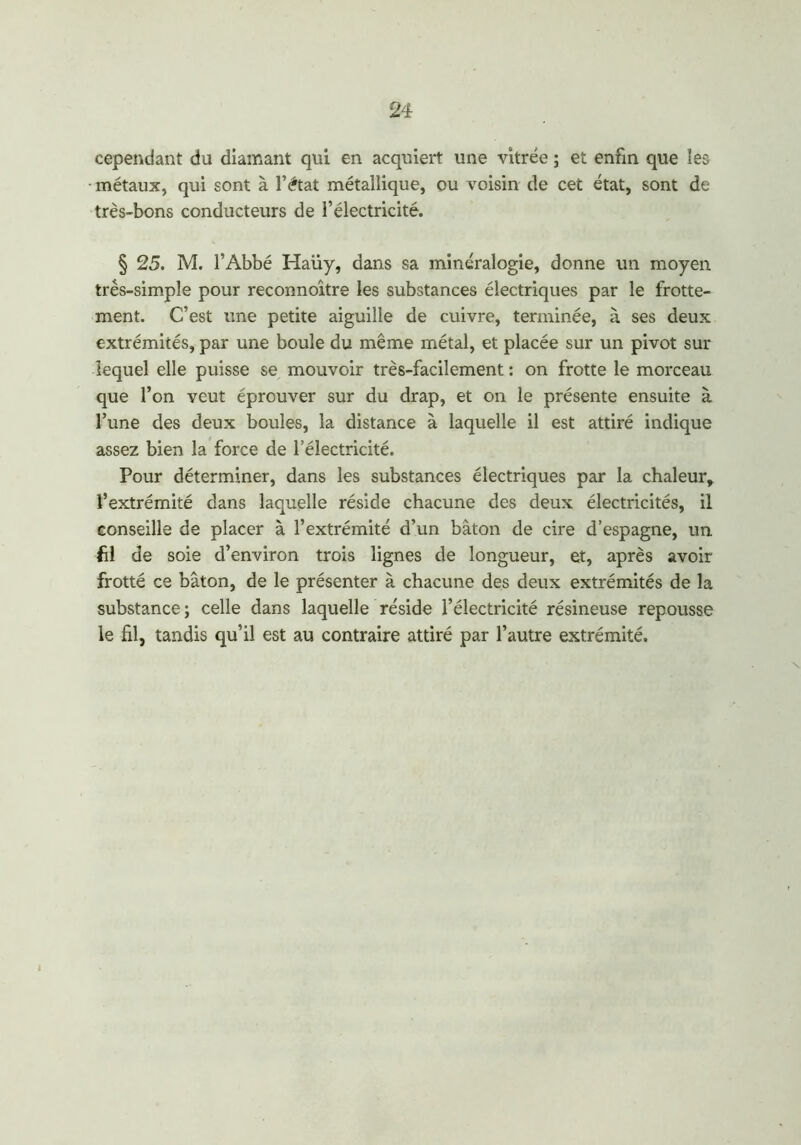 cependant du diamant qui en acquiert une vitrée ; et enfin que les métaux, qui sont à l’état métallique, ou voisin de cet état, sont de très-bons conducteurs de l’électricité. § 25. M. l’Abbé Haüy, dans sa minéralogie, donne un moyen très-simple pour reconnoître les substances électriques par le frotte- ment. C’est une petite aiguille de cuivre, terminée, à ses deux extrémités, par une boule du même métal, et placée sur un pivot sur lequel elle puisse se mouvoir très-facilement : on frotte le morceau que l’on veut éprouver sur du drap, et on le présente ensuite à l’une des deux boules, la distance à laquelle il est attiré indique assez bien la force de l’électricité. Pour déterminer, dans les substances électriques par la chaleur, l’extrémité dans laquelle réside chacune des deux électricités, il conseille de placer à l’extrémité d’un bâton de cire d’espagne, un fil de soie d’environ trois lignes de longueur, et, après avoir frotté ce bâton, de le présenter à chacune des deux extrémités de la substance; celle dans laquelle réside l’électricité résineuse repousse le fil, tandis qu’il est au contraire attiré par l’autre extrémité.