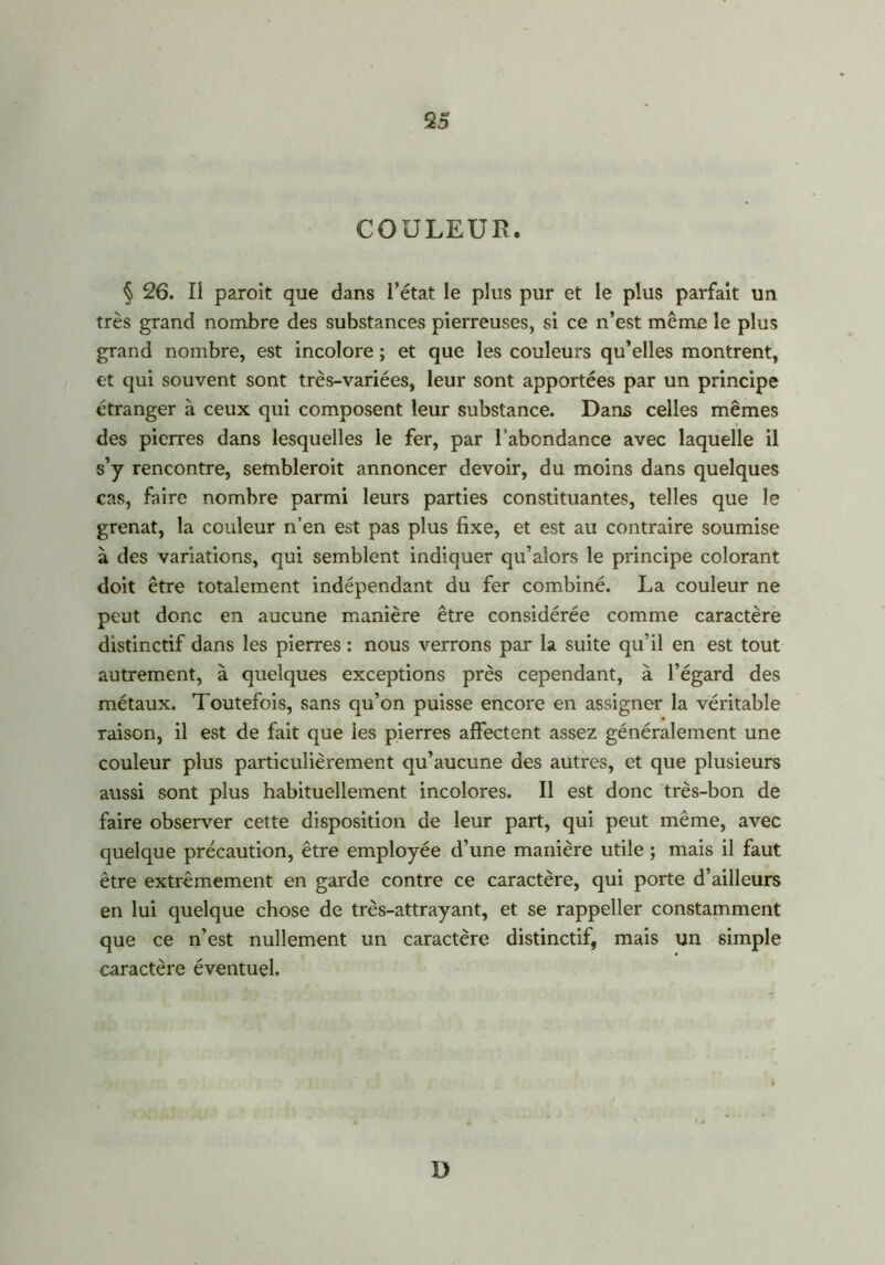 COULEUR. § 26. Il paroit que dans l’état le plus pur et le plus parfait un très grand nombre des substances pierreuses, si ce n’est même le plus grand nombre, est incolore ; et que les couleurs qu’elles montrent, et qui souvent sont très-variées, leur sont apportées par un principe étranger à ceux qui composent leur substance. Dans celles mêmes des pierres dans lesquelles le fer, par l’abondance avec laquelle il s’y rencontre, sembleroit annoncer devoir, du moins dans quelques cas, faire nombre parmi leurs parties constituantes, telles que le grenat, la couleur n’en est pas plus fixe, et est au contraire soumise à des variations, qui semblent indiquer qu’alors le principe colorant doit être totalement indépendant du fer combiné. La couleur ne peut donc en aucune manière être considérée comme caractère distinctif dans les pierres : nous verrons par la suite qu’il en est tout autrement, à quelques exceptions près cependant, à l’égard des métaux. Toutefois, sans qu’on puisse encore en assigner la véritable raison, il est de fait que les pierres affectent assez généralement une couleur plus particulièrement qu’aucune des autres, et que plusieurs aussi sont plus habituellement incolores. Il est donc très-bon de faire observer cette disposition de leur part, qui peut même, avec quelque précaution, être employée d’une manière utile ; mais il faut être extrêmement en garde contre ce caractère, qui porte d’ailleurs en lui quelque chose de très-attrayant, et se rappeller constamment que ce n’est nullement un caractère distinctif, mais un simple caractère éventuel. D