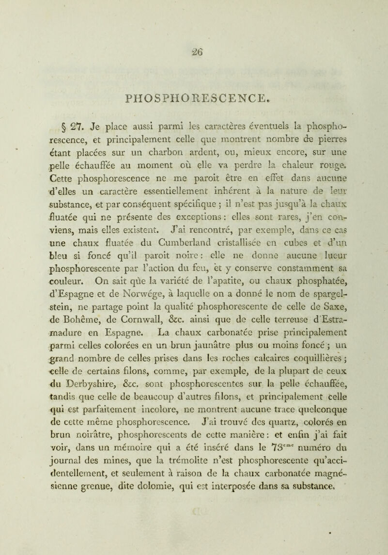 PHOSPHORESCENCE. § 27. Je place aussi parmi les caractères éventuels la phospho- rescence, et principalement celle que montrent nombre de pierres étant placées sur un charbon ardent, ou, mieux encore, sur une pelle échauffée au moment où elle va perdre la chaleur rouge. Cette phosphorescence ne me paroit être en effet dans aucune d’elles un caractère essentiellement inhérent à la nature de leur substance, et par conséquent spécifique ; il n’est pas jusqu’à la chaux fîuatée qui ne présente des exceptions : elles sont rares, j’en con- viens, mais elles existent. J’ai rencontré, par exemple, dans ce cas une chaux fîuatée du Cumberland cristallisée en cubes et d’un bleu si foncé qu’il paroit noire : elle ne donne aucune lueur phosphorescente par l’action du feu, et y conserve constamment sa couleur. On sait que la variété de l’apatite, ou chaux phosphatée, d’Espagne et de Norwége, à laquelle on a donné le nom de spargei- stein, ne partage point la qualité phosphorescente de celle de Saxe, de Bohême, de Cornwall, &c. ainsi que de celle terreuse d'Estra- madure en Espagne. La chaux carbonatée prise principalement parmi celles colorées en un brun jaunâtre plus ou moins foncé ; un grand nombre de celles prises dans les roches calcaires coquillières ; celle de certains filons, comme, par exemple, de la plupart de ceux du Derbyshire, &c. sont phosphorescentes sur la pelle échauffée, tandis que celle de beaucoup d’autres filons, et principalement celle qui est parfaitement incolore, ne montrent aucune trace quelconque de cette même phosphorescence. J’ai trouvé des quartz, colorés en brun noirâtre, phosphorescents de cette manière: et enfin j’ai fait voir, dans un mémoire qui a été inséré dans le 73cmc numéro du journal des mines, que la trémolite n’est phosphorescente qu’acci- dentellement, et seulement à raison de la chaux carbonatée magné- sienne grenue, dite dolomie, qui est interposée dans sa substance.