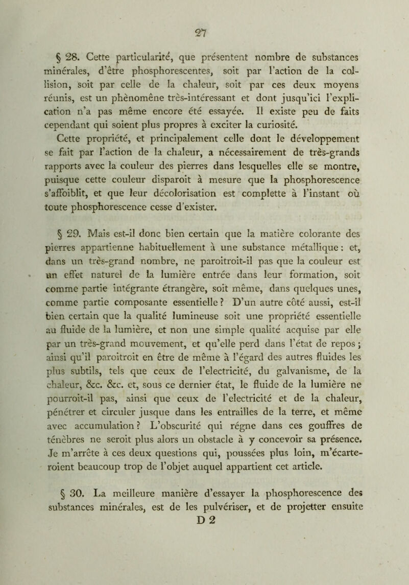 91 § 28. Cette particularité, que présentent nombre de substances minérales, d’être phosphorescentes, soit par l’action de la col- lision, soit par celle de la chaleur, soit par ces deux moyens réunis, est un phénomène très-intéressant et dont jusqu’ici l'expli- cation n’a pas même encore été essayée. Il existe peu de faits cependant qui soient plus propres à exciter la curiosité. Cette propriété, et principalement celle dont le développement se fait par l’action de la chaleur, a nécessairement de très-grands rapports avec la couleur des pierres dans lesquelles elle se montre, puisque cette couleur disparoit à mesure que la phosphorescence s’affoiblit, et que leur décolorisation est complette à l’instant où toute phosphorescence cesse d’exister. § 29. Mais est-il donc bien certain que la matière colorante des pierres appartienne habituellement à une substance métallique : et, dans un très-grand nombre, ne paroitroit-il pas que la couleur est un effet naturel de la lumière entrée dans leur formation, soit comme partie intégrante étrangère, soit même, dans quelques unes, comme partie composante essentielle ? D’un autre côté aussi, est-il bien certain que la qualité lumineuse soit une propriété essentielle au fluide de la lumière, et non une simple qualité acquise par elle par un très-grand mouvement, et qu’elle perd dans l’état de repos ; ainsi qu’il paroitroit en être de même à l’égard des autres fluides les plus subtils, tels que ceux de l’electricité, du galvanisme, de la chaleur, &c. &c. et, sous ce dernier état, le fluide de la lumière ne pourroit-il pas, ainsi que ceux de l’electricité et de la chaleur, pénétrer et circuler jusque dans les entrailles de la terre, et même avec accumulation ? L’obscurité qui régne dans ces gouffres de ténèbres ne seroit plus alors un obstacle à y concevoir sa présence. Je m’arrête à ces deux questions qui, poussées plus loin, m’écarte- roient beaucoup trop de l’objet auquel appartient cet article. § 30. La meilleure manière d’essayer la phosphorescence des substances minérales, est de les pulvériser, et de projetter ensuite D 2