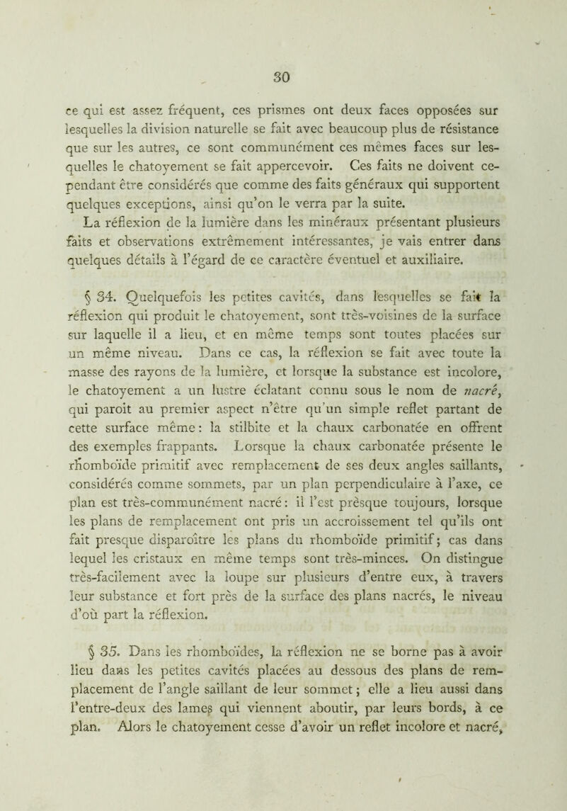 so ce qui est assez fréquent, ces prismes ont deux faces opposées sur lesquelles la division naturelle se fait avec beaucoup plus de résistance que sur les autres, ce sont communément ces mêmes faces sur les- quelles le chatoyement se fait appercevoir. Ces faits ne doivent ce- pendant être considérés que comme des faits généraux qui supportent quelques exceptions, ainsi qu’on le verra par la suite. La réflexion de la lumière dans les minéraux présentant plusieurs faits et observations extrêmement intéressantes, je vais entrer dans quelques détails à l’égard de ce caractère éventuel et auxiliaire. § 34. Quelquefois les petites cavités, dans lesquelles se fak la réflexion qui produit le chatoyement, sont très-voisines de la surface sur laquelle il a lieu, et en même temps sont toutes placées sur un même niveau. Dans ce cas, la réflexion se fait avec toute la masse des rayons de la lumière, et lorsque la substance est incolore, le chatoyement a un lustre éclatant connu sous le nom de iiacr'e^ qui paroit au premier aspect n’être qu’un simple reflet partant de cette surface même : la stilbite et la chaux carbonatée en offrent des exemples frappants. Lorsque la chaux carbonatée présente le rhomboïde primitif avec remplacement de ses deux angles saillants, considérés comme sommets, par un plan perpendiculaire à l’axe, ce plan est très-communément nacré: il l’est prèsque toujours, lorsque les plans de remplacement ont pris un accroissement tel qu’ils ont fait presque disparaître les plans du rhomboïde primitif ; cas dans lequel les cristaux en même temps sont très-minces. On distingue très-facilement avec la loupe sur plusieurs d’entre eux, à travers leur substance et fort près de la surface des plans nacrés, le niveau d’où part la réflexion. § 35. Dans les rhomboïdes, la réflexion ne se borne pas à avoir lieu daas les petites cavités placées au dessous des plans de rem- placement de l’angle saillant de leur sommet ; elle a lieu aussi dans l’entre-deux des lames qui viennent aboutir, par leurs bords, à ce plan. Alors le chatoyement cesse d’avoir un reflet incolore et nacré*