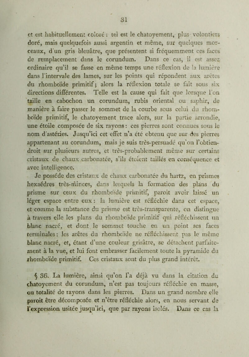 et est habituellement coloré : tel est le chatoyement, plus volontiers doré, mais quelquefois aussi argentin et même, sur quelques mor- ceaux, d’un gris bleuâtre, que présentent si fréquemment ces faces de remplacement dans le corundum. Dans ce cas, il est assez ordinaire qu’il se fasse en même temps une réflexion de la lumière dans l’intervale des lames, sur les points qui répondent aux arêtes du rhomboïde primitif ; alors la réflexion totale se fait sous six directions différentes. Telle est la cause qui fait que lorsque l’on taille en cabochon un corundum, rubis oriental ou saphir, de manière à faire passer le sommet de la courbe sous celui du rhom- boïde primitif, le chatoyement trace alors, sur la partie arrondie, une étoile composée de six rayons : ces pierres sont connues sous le nom d'astéries. Jusqu’ici cet effet n’a été obtenu que sur dk?s pierres appartenant au corundum, mais je suis très-persuadé qu’on l’obtien- droit sur plusieurs autres, et très-probablement même sur certains cristaux de chaux carbonatée, s’ils étoient taillés en conséquence et avec intelligence. Je possède des cristaux de chaux carbonatée du hartz, en prismes hexaèdres très-minces, dans lesquels la formation des plans du prisme sur ceux du rhomboïde primitif, paroit avoir laissé un léger espace entre eux : la lumière est réfléchie dans cet espace, et comme la substance du prisme est très-transparente, on distingue à travers elle les plans du rhomboïde primitif qui réfléchissent un blanc nacré, et dont le sommet touche en un point ses faces terminales : les arêtes du rhomboïde ne réfléchissent pas le même blanc nacré, et, étant d’une couleur grisâtre, se détachent parfaite- ment à la vue, et lui font embrasser facilement toute la pyramide du rhomboïde primitif. Ces cristaux sont du plus grand intérêt. § 36. La lumière, ainsi qu’on l’a déjà vu dans la citation du chatoyement du corundum, n’est pas toujours réfléchie en masse, ou totalité de rayons dans les pierres. Dans un grand nombre elle paroit être décomposée et n’être réfléchie alors, en nous servant de l’expression usitée jusqu’ici, que par rayons isolés. Dans ce cas la