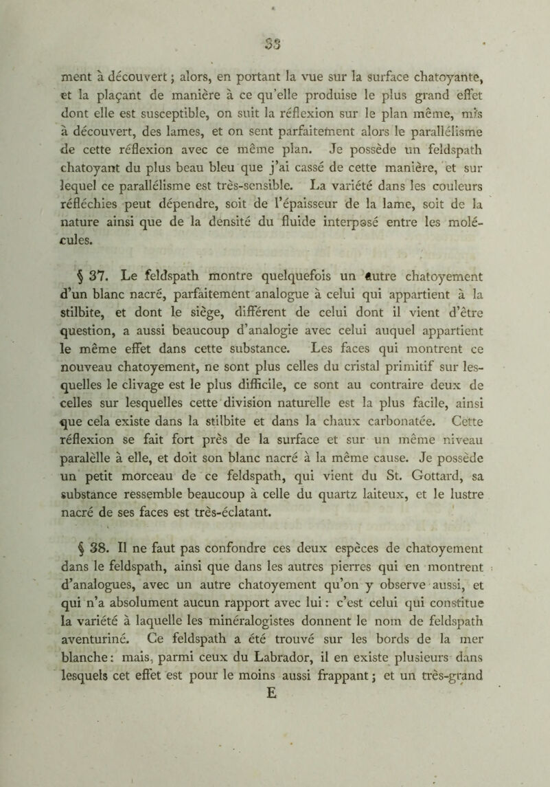 ment à découvert ; alors, en portant la vue sur la surface chatoyante, et la plaçant de manière à ce qu’elle produise le plus grand effet dont elle est susceptible, on suit la réflexion sur le plan même, mis à découvert, des lames, et on sent parfaitement alors le parallélisme de cette réflexion avec ce même plan. Je possède un feldspath chatoyant du plus beau bleu que j’ai cassé de cette manière, et sur lequel ce parallélisme est très-sensible. La variété dans les couleurs réfléchies peut dépendre, soit de l’épaisseur de la lame, soit de la nature ainsi que de la densité du fluide interposé entre les molé- cules. § 37. Le feldspath montre quelquefois un ftutre chatoyement d’un blanc nacré, parfaitement analogue à celui qui appartient à la stilbite, et dont le siège, différent de celui dont il vient d’être question, a aussi beaucoup d’analogie avec celui auquel appartient le même effet dans cette substance. Les faces qui montrent ce nouveau chatoyement, ne sont plus celles du cristal primitif sur les- quelles le clivage est le plus difficile, ce sont au contraire deux de celles sur lesquelles cette division naturelle est la plus facile, ainsi que cela existe dans la stilbite et dans la chaux carbonatée. Cette réflexion se fait fort près de la surface et sur un même niveau paralèlle à elle, et doit son blanc nacré à la même cause. Je possède un petit morceau de ce feldspath, qui vient du St. Gottard, sa substance ressemble beaucoup à celle du quartz laiteux, et le lustre nacré de ses faces est très-éclatant. § 38. Il ne faut pas confondre ces deux espèces de chatoyement dans le feldspath, ainsi que dans les autres pierres qui en montrent d’analogues, avec un autre chatoyement qu’on y observe aussi, et qui n’a absolument aucun rapport avec lui : c’est celui qui constitue la variété à laquelle les minéralogistes donnent le nom de feldspath aventuriné. Ce feldspath a été trouvé sur les bords de la mer blanche : mais, parmi ceux du Labrador, il en existe plusieurs dans lesquels cet effet est pour le moins aussi frappant ; et un très-grand E