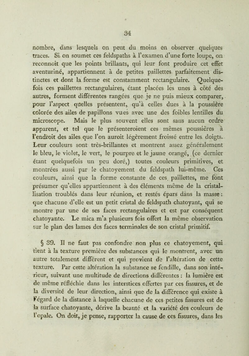 nombre, dans lesquels on peut du moins en observer quelques traces. Si on soumet ces feldspaths à l’examen d’une forte loupe, on reconnoit que les points brillants, qui leur font produire cet effet aventuriné, appartiennent à de petites paillettes parfaitement dis- tinctes et dont la forme est constamment rectangulaire. Quelque- fois ces paillettes rectangulaires, étant placées les unes à côté des autres, forment différentes rangées que je ne puis mieux comparer, pour l’aspect quelles présentent, qu’à celles dues à la poussière colorée des ailes de papillons vues avec une des foibles lentilles du microscope. Mais le plus souvent elles sont sans aucun ordre apparent, et tel que le présenteroient ces mêmes poussières à l’endroit des ailes que l’on auroit légèrement froissé entre les doigts., Leur couleurs sont très-brillantes et montrent assez généralement le bleu, le violet, le vert, le pourpre et le jaune orangé, (ce dernier étant quelquefois un peu doré,) toutes couleurs primitives, et montrées aussi par le chatoyement du feldspath lui-même. Ges couleurs, ainsi que la forme constante de ces. paillettes, me font présumer qu’elles appartiennent à des éléments même de la cristal- lisation troublés dans leur réunion, et restés épars dans la masse : que chacune d’elle est un petit cristal de feldspath chatoyant, qui se montre par une de ses faces rectangulaires et est par conséquent chatoyante. Le mica m’a plusieurs fois offert la même observation sur le plan des lames des faces terminales de son cristal primitif. § 39. Il ne faut pas confondre non plus ce chatoyement, qui tient à la texture première des substances qui le montrent, avec un autre totalement différent et qui provient de l’altération de cette texture. Par cette altération la substance se fendille, dans son inté- rieur, suivant une multitude de directions différentes : la lumière est de même réfléchie dans les interstices offertes par ces fissures, et de la diversité de leur direction, ainsi que de la différence qui existe à Fégard de la distance à laquelle chacune de ces petites fissures est de la surface chatoyante, dérive la beauté et la variété des couleurs de l’opale» On doit, je pense, rapporter la cause de ces fissures, dans les