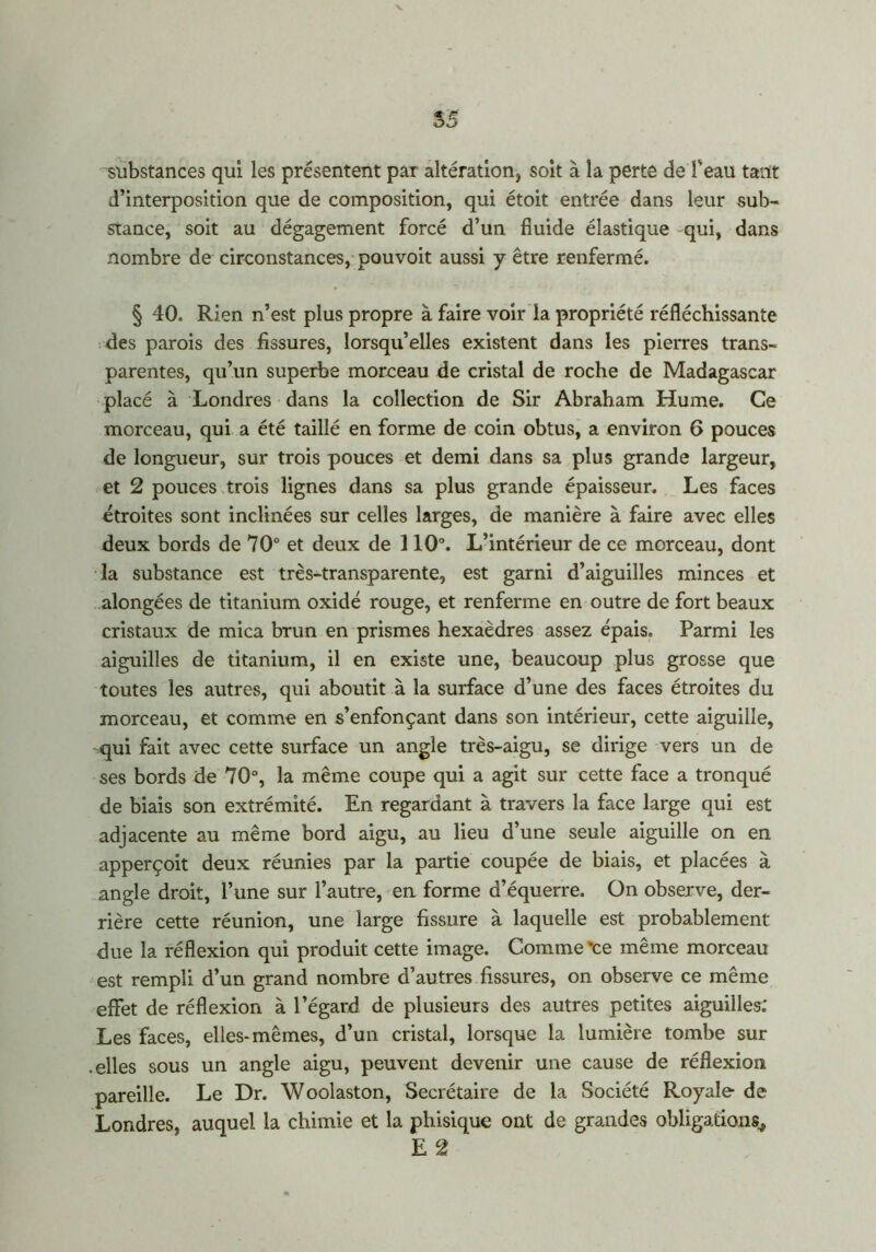 55 substances qui les présentent par altération, soit à la perte de f eau tant d’interposition que de composition, qui étoit entrée dans leur sub- stance, soit au dégagement forcé d’un fluide élastique qui, dans nombre de circonstances, pouvoit aussi y être renfermé. § 40. Rien n’est plus propre à faire voir la propriété réfléchissante des parois des fissures, lorsqu’elles existent dans les pierres trans- parentes, qu’un superbe morceau de cristal de roche de Madagascar placé à Londres dans la collection de Sir Abraham Hume. Ce morceau, qui a été taillé en forme de coin obtus, a environ 6 pouces de longueur, sur trois pouces et demi dans sa plus grande largeur, et 2 pouces trois lignes dans sa plus grande épaisseur. Les faces étroites sont inclinées sur celles larges, de manière à faire avec elles deux bords de 70° et deux de 110°. L’intérieur de ce morceau, dont la substance est très-transparente, est garni d’aiguilles minces et alongées de titanium oxidé rouge, et renferme en outre de fort beaux cristaux de mica brun en prismes hexaèdres assez épais. Parmi les aiguilles de titanium, il en existe une, beaucoup plus grosse que toutes les autres, qui aboutit à la surface d’une des faces étroites du morceau, et comme en s’enfonçant dans son intérieur, cette aiguille, qui fait avec cette surface un angle très-aigu, se dirige vers un de ses bords de 70°, la même coupe qui a agit sur cette face a tronqué de biais son extrémité. En regardant à travers la face large qui est adjacente au même bord aigu, au lieu d’une seule aiguille on en apperçoit deux réunies par la partie coupée de biais, et placées à angle droit, l’une sur l’autre, en forme d’équerre. On observe, der- rière cette réunion, une large fissure à laquelle est probablement due la réflexion qui produit cette image. Comme 'ce même morceau est rempli d’un grand nombre d’autres fissures, on observe ce même effet de réflexion à l’égard de plusieurs des autres petites aiguilles; Les faces, elles-mêmes, d’un cristal, lorsque la lumière tombe sur elles sous un angle aigu, peuvent devenir une cause de réflexion pareille. Le Dr. Woolaston, Secrétaire de la Société Royale de Londres, auquel la chimie et la phisique ont de grandes obligations* E 2