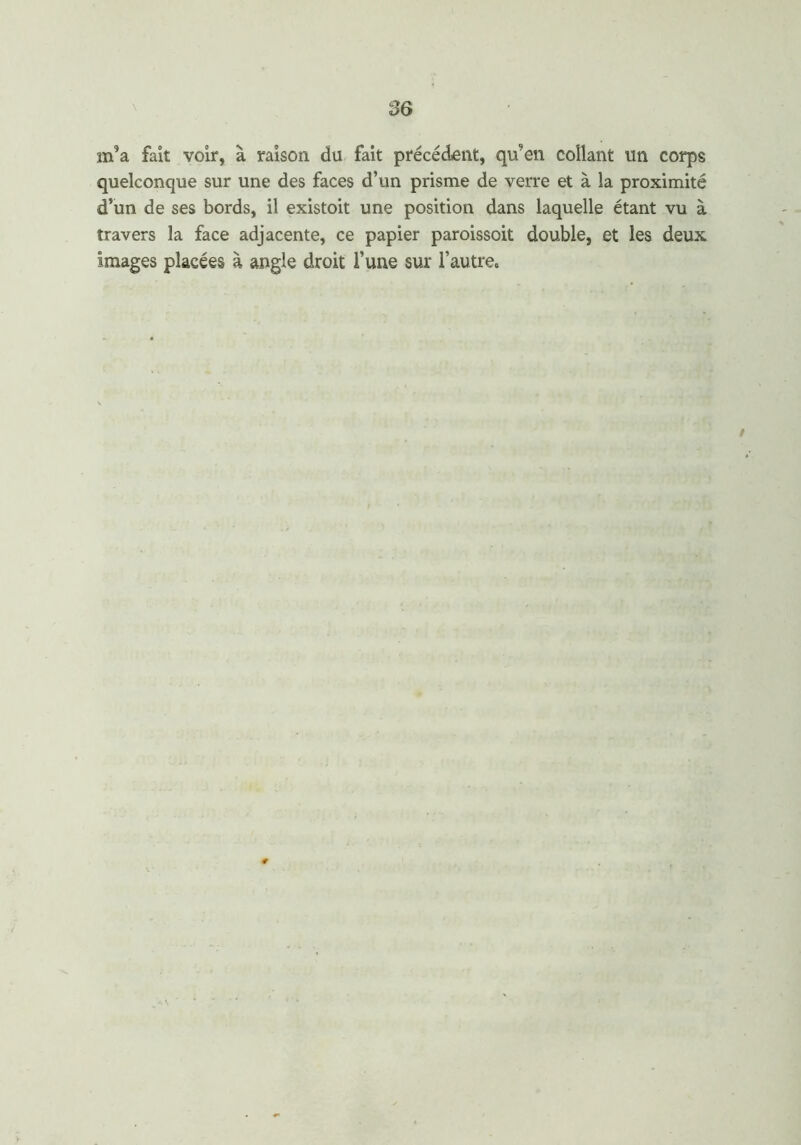 m’a fait voir, à raison du fait précédent, qu’en collant un corps quelconque sur une des faces d’un prisme de verre et à la proximité d’un de ses bords, il existoit une position dans laquelle étant vu à travers la face adjacente, ce papier paroissoit double, et les deux images placées à angle droit l’une sur l’autre»