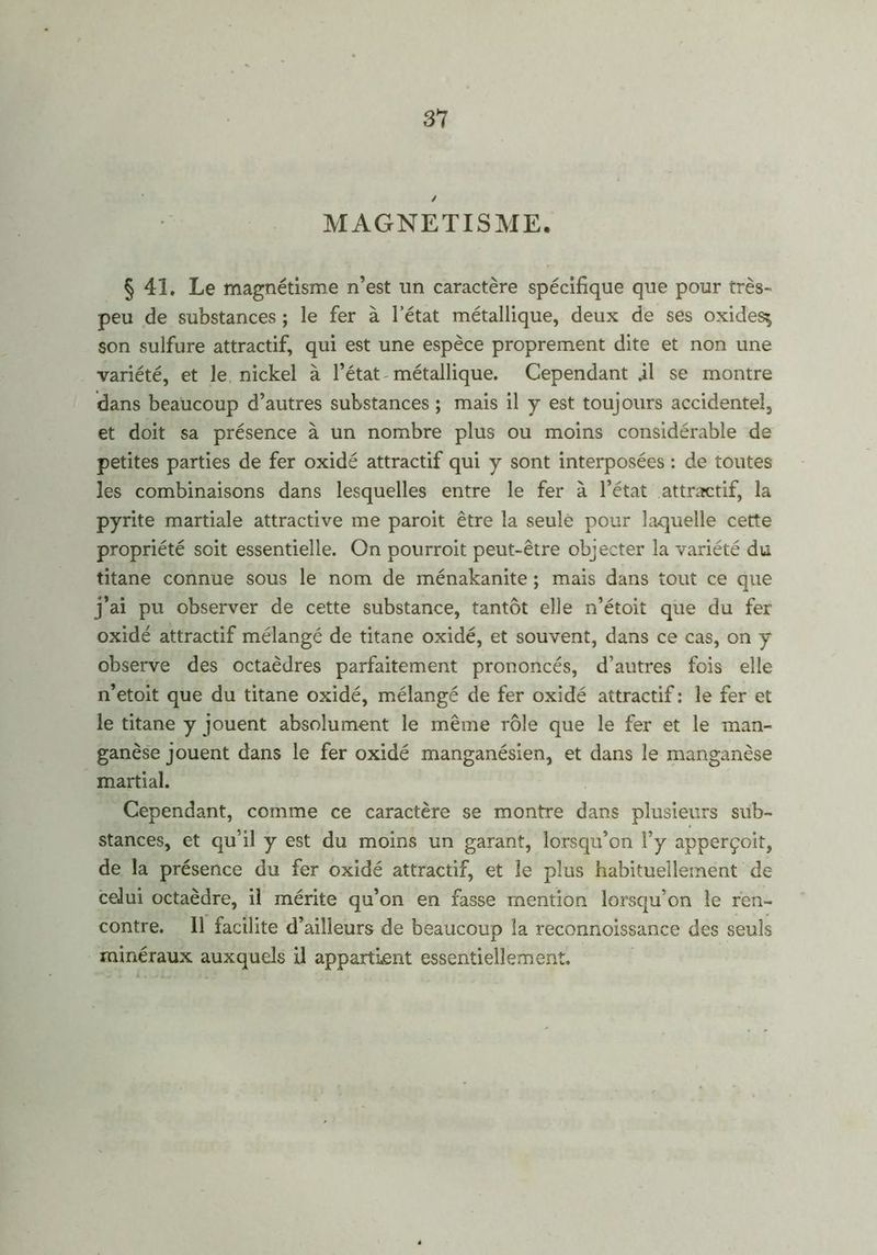/ MAGNETISME. § 41. Le magnétisme n’est un caractère spécifique que pour très- peu de substances ; le fer à l’état métallique, deux de ses oxides^ son sulfure attractif, qui est une espèce proprement dite et non une variété, et le nickel à l’état-métallique. Cependant il se montre dans beaucoup d’autres substances ; mais il y est toujours accidentel, et doit sa présence à un nombre plus ou moins considérable de petites parties de fer oxidé attractif qui y sont interposées : de toutes les combinaisons dans lesquelles entre le fer à l’état attractif, la pyrite martiale attractive me paroit être la seule pour laquelle cette propriété soit essentielle. On pourroit peut-être objecter la variété du titane connue sous le nom de ménakanite ; mais dans tout ce que j’ai pu observer de cette substance, tantôt elle n’étoit que du fer oxidé attractif mélangé de titane oxidé, et souvent, dans ce cas, on y observe des octaèdres parfaitement prononcés, d’autres fois elle n’etoit que du titane oxidé, mélangé de fer oxidé attractif : le fer et le titane y jouent absolument le même rôle que le fer et le man- ganèse jouent dans le fer oxidé manganésien, et dans le manganèse martial. Cependant, comme ce caractère se montre dans plusieurs sub- stances, et qu'il y est du moins un garant, lorsqu’on l’y apperçoit, de la présence du fer oxidé attractif, et le plus habituellement de celui octaèdre, il mérite qu’on en fasse mention lorsqu’on le ren- contre. Il facilite d’ailleurs de beaucoup la reconnoissance des seuls minéraux auxquels il appartient essentiellement.