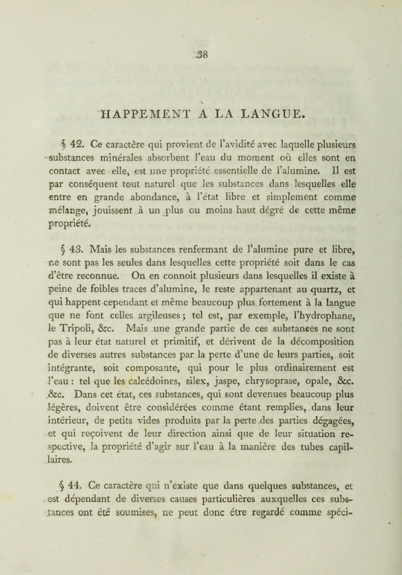 \ HAPPEMENT A LA LANGUE. $ 42. Ce caractère qui provient de l’avidité avec laquelle plusieurs -substances minérales absorbent l’eau du moment où elles sont en contact avec elle, est une propriété essentielle de l'alumine. Il est par conséquent tout naturel que les substances dans lesquelles elle entre en grande abondance, à l’état libre et simplement comme mélange, jouissent à un plus ou moins haut dégré de cette même propriété. § 43. Mais les substances renfermant de l’alumine pure et libre, ne sont pas les seules dans lesquelles cette propriété soit dans le cas d’être reconnue. On en connoit plusieurs dans lesquelles il existe à peine de foibles traces d’alumine, le reste appartenant au quartz, et qui happent cependant et même beaucoup plus fortement à la langue que ne font celles argileuses ; tel est, par exemple, l’hydrophane, le Tripoli, &c. Mais une grande partie de ces substances ne sont pas à leur état naturel et primitif, et dérivent de la décomposition de diverses autres substances par la perte d’une de leurs parties, soit intégrante, soit composante, qui pour le plus ordinairement est l’eau : tel que les calcédoines, silex, jaspe, chrysoprase, opale, &c. .&c. Dans cet état, ces substances, qui sont devenues beaucoup plus légères, doivent être considérées comme étant remplies,. dans leur intérieur, de petits vides produits par la perte des parties dégagées, et qui reçoivent de leur direction ainsi que de leur situation re- spective, la propriété d’agir sur l’eau à la manière des tubes capil- laires. § 44. Ce caractère qui n’existe que dans quelques substances, et est dépendant de diverses causes particulières auxquelles ces subs- tances ont été soumises, ne peut donc être regardé comme spéci-