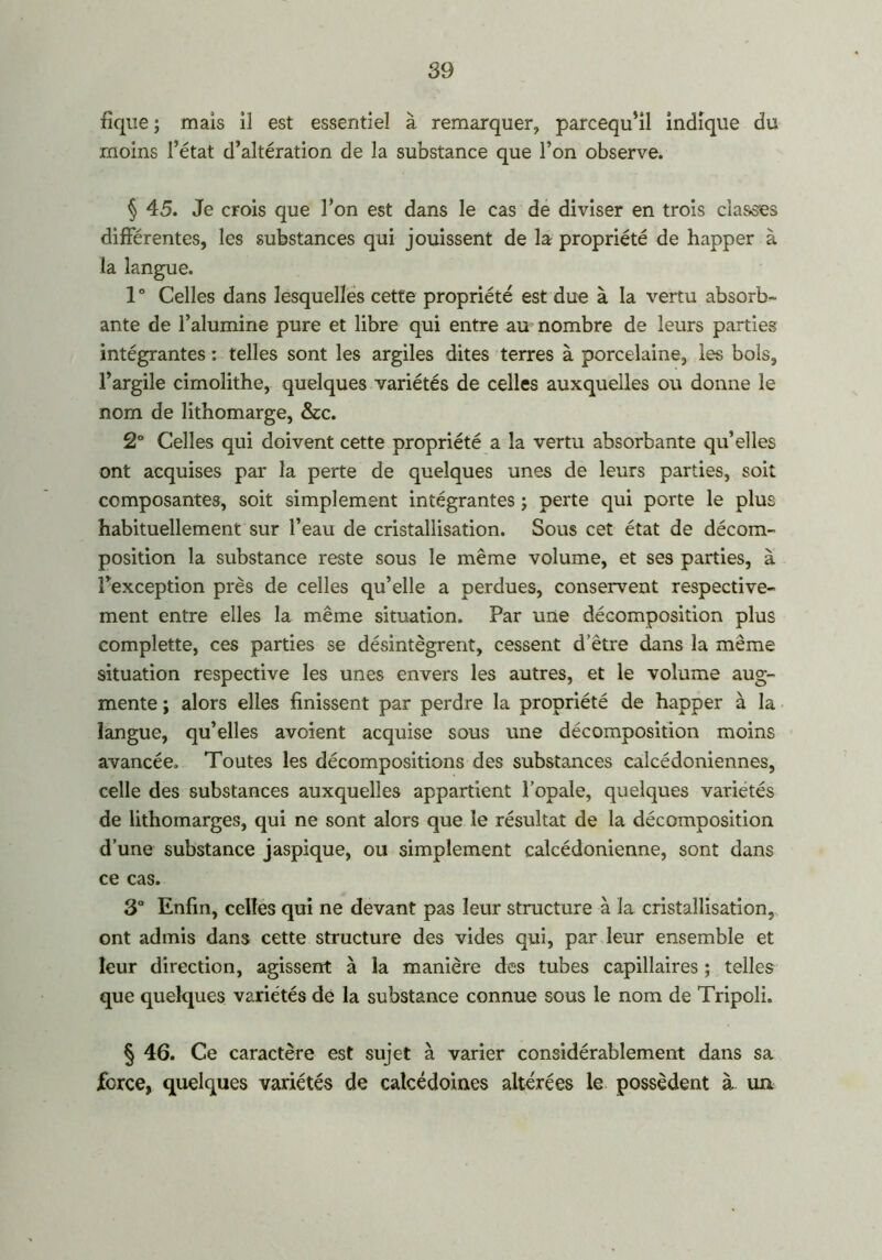 fique ; mais il est essentiel à remarquer, parcequ’il indique du moins l’état d’altération de la substance que l’on observe. § 45. Je crois que l’on est dans le cas de diviser en trois classes différentes, les substances qui jouissent de la propriété de happer à ta langue. 1 ° Celles dans lesquelles cette propriété est due à la vertu absorb- ante de l’alumine pure et libre qui entre au nombre de leurs parties intégrantes : telles sont les argiles dites terres à porcelaine, les bols, l’argile cimolithe, quelques variétés de celles auxquelles ou donne le nom de lithomarge, &c. 2° Celles qui doivent cette propriété a la vertu absorbante qu’elles ont acquises par la perte de quelques unes de leurs parties, soit composantes, soit simplement intégrantes ; perte qui porte le plus habituellement sur l’eau de cristallisation. Sous cet état de décom- position la substance reste sous le même volume, et ses parties, à l’exception près de celles qu’elle a perdues, conservent respective- ment entre elles la même situation. Par une décomposition plus complette, ces parties se désintègrent, cessent d etre dans la même situation respective les unes envers les autres, et le volume aug- mente ; alors elles finissent par perdre la propriété de happer à la langue, qu’elles avoient acquise sous une décomposition moins avancée. Toutes les décompositions des substances calcédoniennes, celle des substances auxquelles appartient l’opale, quelques variétés de lithomarges, qui ne sont alors que le résultat de la décomposition d’une substance jaspique, ou simplement calcédonienne, sont dans ce cas. 3° Enfin, celles qui ne devant pas leur structure à la cristallisation, ont admis dans cette structure des vides qui, par leur ensemble et leur direction, agissent à la manière des tubes capillaires ; telles que quelques variétés de la substance connue sous le nom de Tripoli. § 46. Ce caractère est sujet à varier considérablement dans sa force, quelques variétés de calcédoines altérées le possèdent à un.