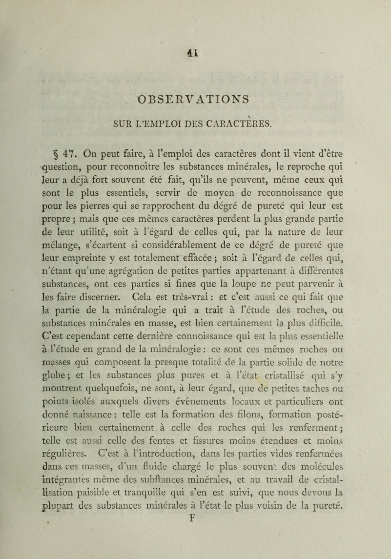 dl OBSERVATIONS SUR L’EMPLOI DES CARACTERES. § 47. On peut faire, à l’emploi des caractères dont il vient d’être question, pour reconnoître les substances minérales, le reproche qui leur a déjà fort souvent été fait, qu’ils ne peuvent, même ceux qui sont le plus essentiels, servir de moyen de reconnoissance que pour les pierres qui se rapprochent du degré de pureté qui leur est propre ; mais que ces mêmes caractères perdent la plus grande partie de leur utilité, soit à l’égard de celles qui, par la nature de leur mélange, s’écartent si considérablement de ce dégré de pureté que leur empreinte y est totalement effacée ; soit à l’égard de celles qui, n’étant qu’une agrégation de petites parties appartenant à différentes substances, ont ces parties si fines que la loupe ne peut parvenir à les faire discerner. Cela est très-vrai : et c’est aussi ce qui fait que la partie de la minéralogie qui a trait à l’étude des roches, ou substances minérales en masse, est bien certainement la plus difficile. C’est cependant cette dernière connoissance qui est la plus essentielle à l’étude en grand de la minéralogie : ce sont ces mêmes roches ou masses qui composent la presque totalité de la partie solide de notre globe ; et les substances plus pures et à l’état cristallisé qui s’y montrent quelquefois, ne sont, à leur égard, que de petites taches ou points isolés auxquels divers événements locaux et particuliers ont donné naissance : telle est la formation des filons, formation posté- rieure bien certainement à celle des roches qui les renferment ; telle est aussi celle des fentes et fissures moins étendues et moins régulières. C’est à l'introduction, dans les parties vides renfermées dans ces masses, d’un fluide chargé le plus souvent des molécules intégrantes même des subftances minérales, et au travail de cristal- lisation paisible et tranquille qui s’en est suivi, que nous devons la plupart des substances minérales à l’état le plus voisin de la pureté. F
