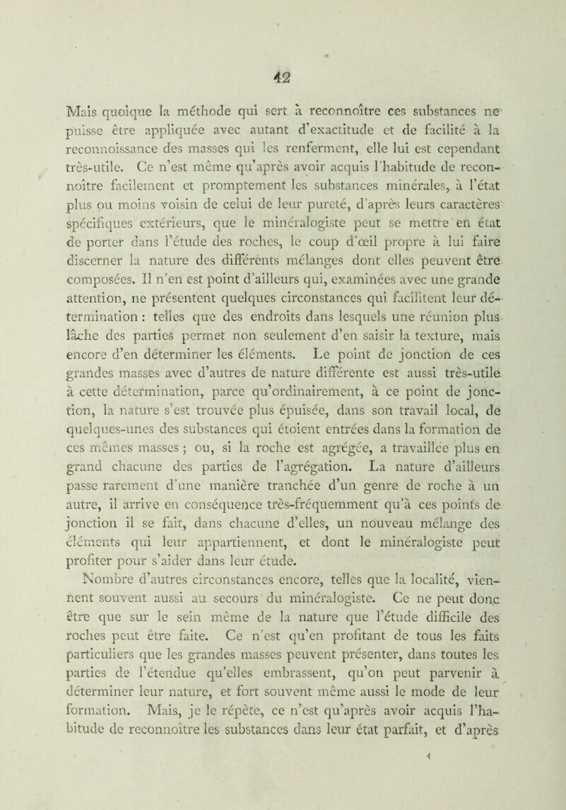 Mais quoique la méthode qui sert à reconnoître ces substances ne puisse être appliquée avec autant d’exactitude et de facilité à la reconnoissance des masses qui les renferment, elle lui est cependant très-utile. Ce n’est même qu’après avoir acquis l'habitude de recon- noître facilement et promptement les substances minérales, à l’état plus ou moins voisin de celui de leur pureté, d’après leurs caractères spécifiques extérieurs, que le minéralogiste peut se mettre en état de porter dans l’étude des roches, le coup d’œil propre à lui faire discerner la nature des différents mélanges dont elles peuvent être composées. ïl n’en est point d’ailleurs qui, examinées avec une grande attention, ne présentent quelques circonstances qui facilitent leur dé- termination : telles que des endroits dans lesquels une réunion plus lâche des parties permet non seulement d’en saisir la texture, mais encore d’en déterminer les éléments. Le point de jonction de ces grandes masses avec d’autres de nature différente est aussi très-utile à cette détermination, parce qu’ordinairement, à ce point de jonc- tion, la nature s’est trouvée plus épuisée, dans son travail local, de quelques-unes des substances qui étoient entrées dans la formation de ces mêmes masses ; ou, si la roche est agrégée, a travaillée plus en grand chacune des parties de l’agrégation. La nature d’ailleurs passe rarement d’une manière tranchée d’un genre de roche à un autre, il arrive en conséquence très-fréquemment qu’à ces points de jonction il se fait, dans chacune d’elles, un nouveau mélange des éléments qui leur appartiennent, et dont le minéralogiste peut profiter pour s’aider dans leur étude. Nombre d’autres circonstances encore, telles que la localité, vien- nent souvent aussi au secours du minéralogiste. Ce ne peut donc être que sur le sein même de la nature que l’étude difficile des roches peut être faite. Ce n’est qu’en profitant de tous les faits particuliers que les grandes masses peuvent présenter, dans toutes les parties de l’étendue qu’elles embrassent, qu’on peut parvenir à déterminer leur nature, et fort souvent même aussi le mode de leur formation. Mais, je le répète, ce n’est qu’après avoir acquis l’ha- bitude de reconnoître les substances dans leur état parfait, et d’après <