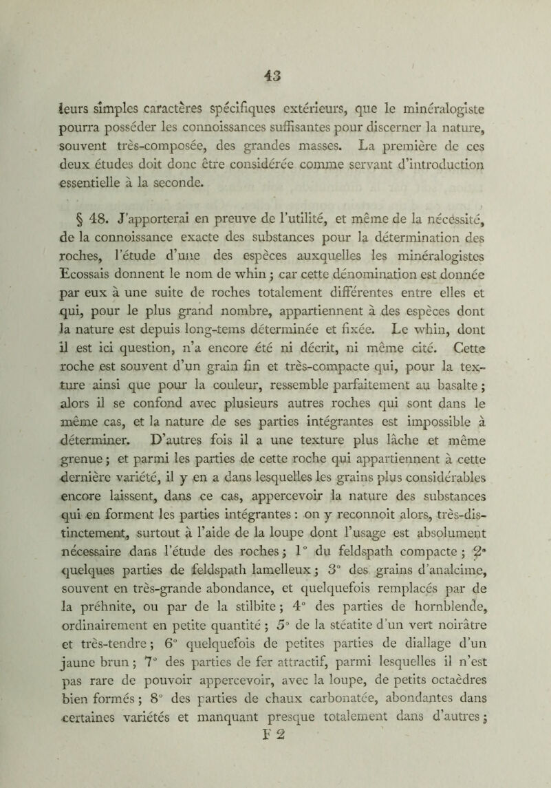 i ieurs simples caractères spécifiques extérieurs, que le minéralogiste pourra posséder les connoissances suffisantes pour discerner la nature, souvent très-composée, des grandes masses. La première de ces deux études doit donc être considérée comme servant d’introduction essentielle à la seconde. § 48. J’apporterai en preuve de l’utilité, et même de la nécessité, de la connoissance exacte des substances pour la détermination des roches, l’étude d’une des espèces auxquelles les minéralogistes Ecossais donnent le nom de whin ; car cette dénomination est donnée par eux à une suite de roches totalement différentes entre elles et qui, pour le plus grand nombre, appartiennent à des espèces dont la nature est depuis long-tems déterminée et fixée. Le whin, dont il est ici question, n’a encore été ni décrit, ni même cité. Cette roche est souvent d’un grain fin et très-compacte qui, pour la tex- ture ainsi que pour la couleur, ressemble parfaitement au basalte ; alors il se confond avec plusieurs autres roches qui sont dans le même cas, et la nature de ses parties intégrantes est impossible à déterminer. D’autres fois il a une texture plus lâche et même grenue ; et parmi les parties de cette roche qui appartiennent à cette dernière variété, il y en a dans lesquelles les grains plus considérables encore laissent, dans ce cas, appercevoir la nature des substances qui en forment les parties intégrantes : on y reconnoit alors, très-dis- tinctement, surtout à l’aide de la loupe dont l’usage est absolument nécessaire dans l’étude des roches; 1° du feldspath compacte; 2® quelques parties de feldspath lamelleux ; 3° des grains d’analcime, souvent en très-grande abondance, et quelquefois remplacés par de la préhnite, ou par de la stilbite ; 4° des parties de hornblende, ordinairement en petite quantité ; 5° de la stéatite d’un vert noirâtre et très-tendre ; 6° quelquefois de petites parties de diallage d’un jaune brun ; 7J des parties de fer attractif, parmi lesquelles il n’est pas rare de pouvoir appercevoir, avec la loupe, de petits octaèdres bien formés ; 8° des parties de chaux carbonatce, abondantes dans certaines variétés et manquant presque totalement dans d’autres ; F 2