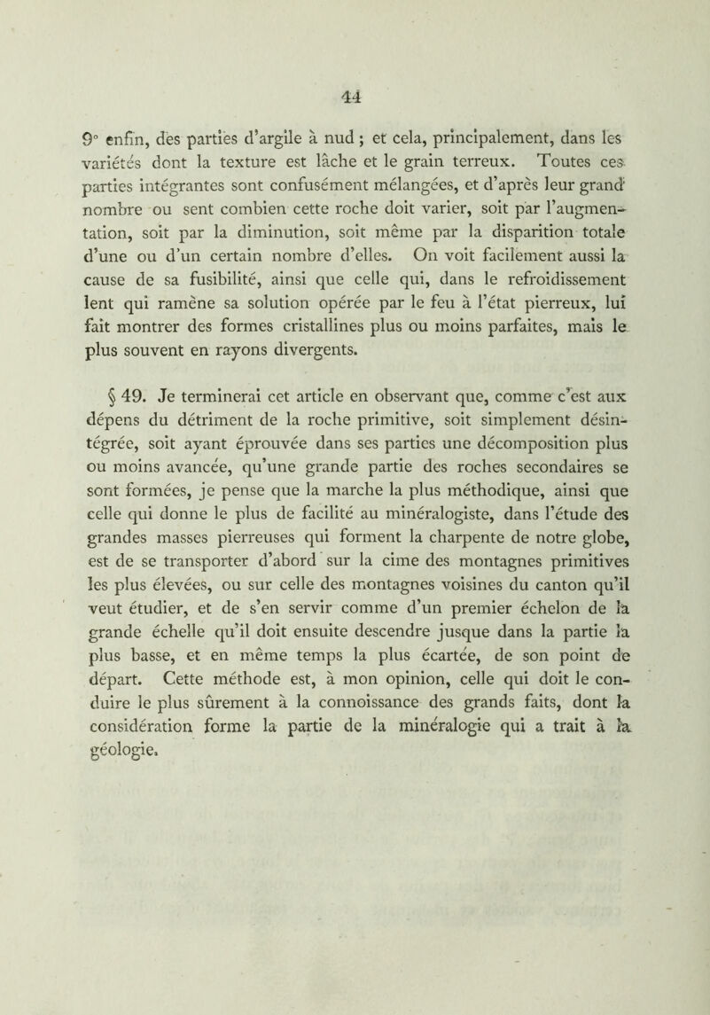 9° enfin, des parties d’argile à nud ; et cela, principalement, dans les variétés dont la texture est lâche et le grain terreux. Toutes ces. parties intégrantes sont confusément mélangées, et d’après leur grand nombre ou sent combien cette roche doit varier, soit par l’augmen- tation, soit par la diminution, soit même par la disparition totale d’une ou d’un certain nombre d’elles. On voit facilement aussi la cause de sa fusibilité, ainsi que celle qui, dans le refroidissement lent qui ramène sa solution opérée par le feu à l’état pierreux, lui fait montrer des formes cristallines plus ou moins parfaites, mais le plus souvent en rayons divergents. § 49. Je terminerai cet article en observant que, comme c’est aux dépens du détriment de la roche primitive, soit simplement désin- tégrée, soit ayant éprouvée dans ses parties une décomposition plus ou moins avancée, qu’une grande partie des roches secondaires se sont formées, je pense que la marche la plus méthodique, ainsi que celle qui donne le plus de facilité au minéralogiste, dans l’étude des grandes masses pierreuses qui forment la charpente de notre globe, est de se transporter d’abord sur la cime des montagnes primitives les plus élevées, ou sur celle des montagnes voisines du canton qu’il veut étudier, et de s’en servir comme d’un premier échelon de la grande échelle qu’il doit ensuite descendre jusque dans la partie la plus basse, et en même temps la plus écartée, de son point de départ. Cette méthode est, à mon opinion, celle qui doit le con- duire le plus sûrement à la connoissance des grands faits, dont la considération forme la partie de la minéralogie qui a trait à l'a. géologie.