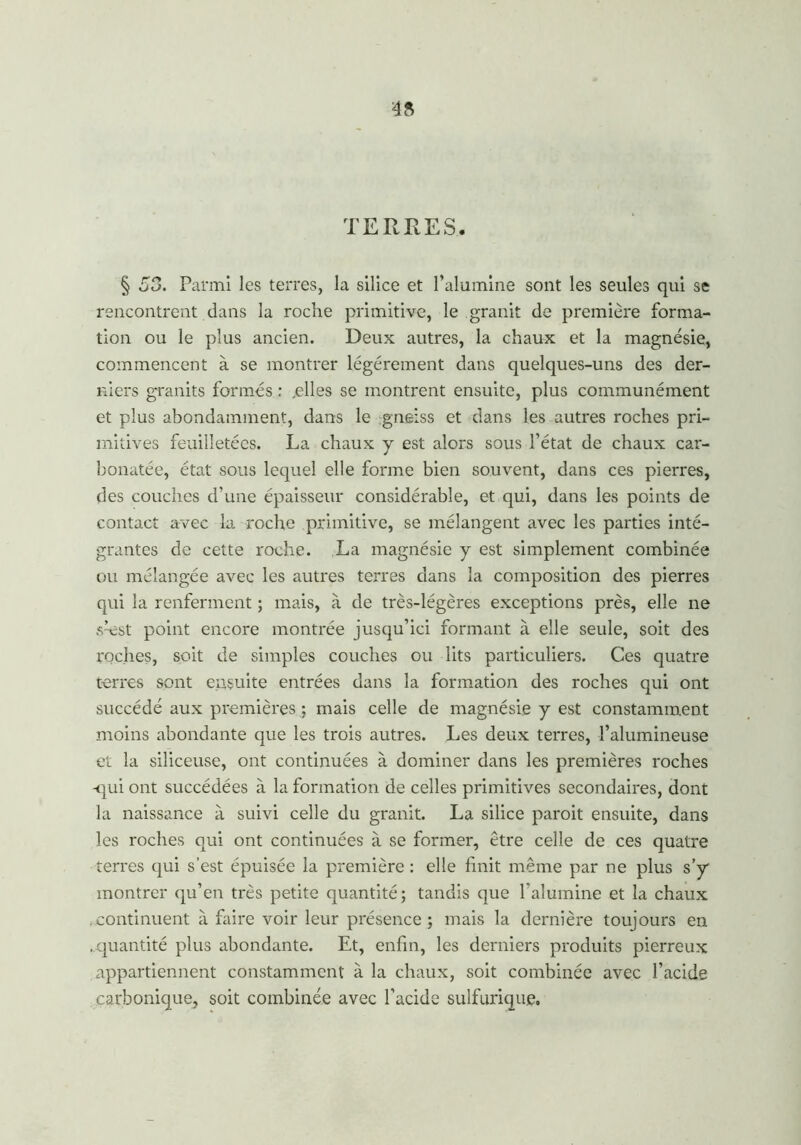 TERRES. § 53. Parmi les terres, la silice et l’alumine sont les seules qui se rencontrent dans la roche primitive, le granit de première forma- tion ou le plus ancien. Deux autres, la chaux et la magnésie, commencent à se montrer légèrement dans quelques-uns des der- niers granits formes : .elles se montrent ensuite, plus communément et plus abondamment, dans le gneiss et dans les autres roches pri- mitives feuilletées. La chaux y est alors sous l’état de chaux car- bonatée, état sous lequel elle forme bien souvent, dans ces pierres, des couches d’une épaisseur considérable, et qui, dans les points de contact avec la roche primitive, se mélangent avec les parties inté- grantes de cette roche. La magnésie y est simplement combinée ou mélangée avec les autres terres dans la composition des pierres qui la renferment ; mais, à de très-légères exceptions près, elle ne shüst point encore montrée jusqu’ici formant à elle seule, soit des roches, soit de simples couches ou lits particuliers. Ces quatre terres sont ensuite entrées dans la formation des roches qui ont succédé aux premières ; mais celle de magnésie y est constamment moins abondante que les trois autres. Les deux terres, l’alumineuse et la siliceuse, ont continuées à dominer dans les premières roches -qui ont succédées à la formation de celles primitives secondaires, dont la naissance à suivi celle du granit. La silice paroit ensuite, dans les roches qui ont continuées à se former, être celle de ces quatre terres qui s’est épuisée la première : elle finit même par ne plus s’y montrer qu’en très petite quantité; tandis que l’alumine et la chaux .continuent à faire voir leur présence; mais la dernière toujours en .quantité plus abondante. Et, enfin, les derniers produits pierreux appartiennent constamment à la chaux, soit combinée avec l’acide carbonique, soit combinée avec l’acide sulfurique.
