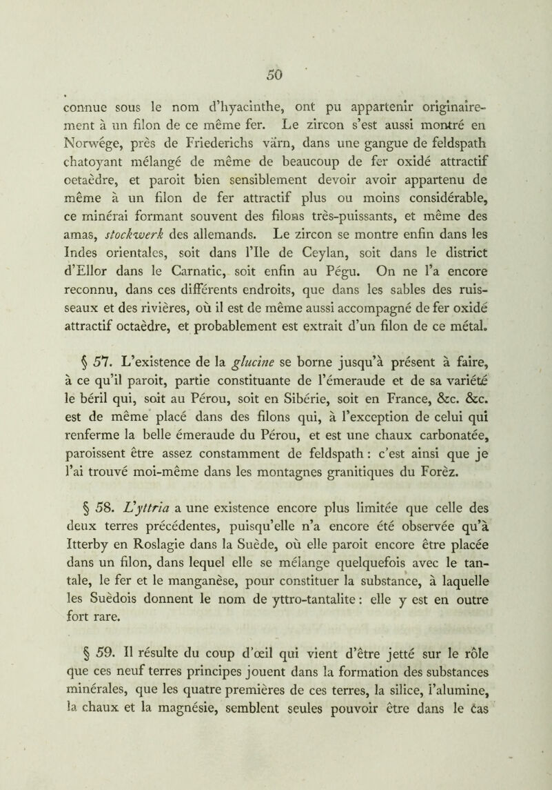 connue sous le nom d’hyacinthe, ont pu appartenir originaire- ment à un filon de ce même fer. Le zircon s’est aussi montré en Norwége, près de Friederichs vàrn, dans une gangue de feldspath chatoyant mélangé de même de beaucoup de fer oxidé attractif oetaèdre, et paroit bien sensiblement devoir avoir appartenu de même à un filon de fer attractif plus ou moins considérable, ce rninérai formant souvent des filons très-puissants, et même des amas, stockwerk des allemands. Le zircon se montre enfin dans les Indes orientales, soit dans l’Ile de Ceylan, soit dans le district d’Ellor dans le Carnatic, soit enfin au Pégu. On ne l’a encore reconnu, dans ces différents endroits, que dans les sables des ruis- seaux et des rivières, où il est de même aussi accompagné de fer oxidé attractif octaèdre, et probablement est extrait d’un filon de ce métal. § 57. L’existence de la glucine se borne jusqu’à présent à faire, à ce qu’il paroit, partie constituante de l’émeraude et de sa variété le béril qui, soit au Pérou, soit en Sibérie, soit en France, &c. &c. est de même placé dans des filons qui, à l’exception de celui qui renferme la belle émeraude du Pérou, et est une chaux carbonatée, paroissent être assez constamment de feldspath : c’est ainsi que je l’ai trouvé moi-même dans les montagnes granitiques du Forèz. § 58. L\yttria a une existence encore plus limitée que celle des deux terres précédentes, puisqu’elle n’a encore été observée qu’à Itterby en Roslagie dans la Suède, où elle paroit encore être placée dans un filon, dans lequel elle se mélange quelquefois avec le tan- tale, le fer et le manganèse, pour constituer la substance, à laquelle les Suédois donnent le nom de yttro-tantalite : elle y est en outre fort rare. § 59. Il résulte du coup d’œil qui vient d’être jetté sur le rôle que ces neuf terres principes jouent dans la formation des substances minérales, que les quatre premières de ces terres, la silice, l’alumine, la chaux et la magnésie, semblent seules pouvoir être dans le Cas