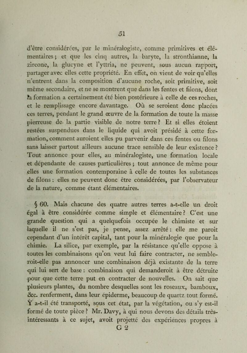 d'être considérées, par le minéralogiste, comme primitives et élé- mentaires ; et que les cinq autres, la baryte, la stronthianne, la zircone, la glucyne et l’yttria, ne peuvent, sous aucun rapport, partager avec elles cette propriété. En effet, on vient de voir qu’elles n’entrent dans la composition d’aucune roche, soit primitive, soit même secondaire, et ne se montrent que dans les fentes et filons, dont fa formation a certainement été bien postérieure à celle de ces roches, et le remplissage encore davantage. Où se seroient donc placées ces terres, pendant le grand œuvre de la formation de toute la masse pierreuse de la partie visible de notre terre ? Et si elles étoient restées suspendues dans le liquide qui avoit présidé à cette for- mation, comment auroient elles pu parvenir dans ces fentes ou filons sans laisser partout ailleurs aucune trace sensible de leur existence ? Tout annonce pour elles, au minéralogiste, une formation locale et dépendante de causes particulières ; tout annonce de même pour elles une formation contemporaine à celle de toutes les substances de filons : elles ne peuvent donc être considérées, par l’observateur de la nature, comme étant élémentaires. § 60. Mais chacune des quatre autres terres a-t-elle un droit égal à être considérée comme simple et élémentaire ? C’est une grande question qui a quelquefois occupée le chimiste et sur laquelle il ne s’est pas, je pense, assez arrêté : elle me paroit cependant d’un intérêt capital, tant pour la minéralogie que pour la chimie. La silice, par exemple, par la résistance qu’elle oppose à toutes les combinaisons qu’on veut lui faire contracter, ne semble- roit-elle pas annoncer une combinaison déjà existante de la terre qui lui sert de base : combinaison qui demanderoit à être détruite pour que cette terre put en contracter de nouvelles. On sait que plusieurs plantes, du nombre desquelles sont les roseaux, bamboux, &c. renferment, dans leur épiderme, beaucoup de quartz tout formé. Y a-t-il été transporté, sous cet état, par la végétation, ou s’y est-il formé de toute pièce ? Mr. Davy, à qui nous devons des détails très- intéressants à ce sujet, avoit projetté des expériences propres à G 2
