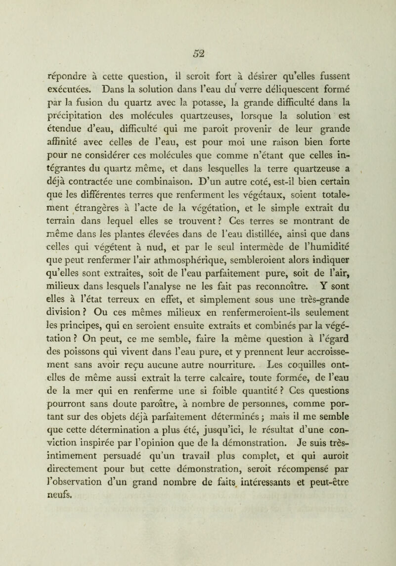 répondre à cette question, il seroit fort à désirer qu’elles fussent exécutées. Dans la solution dans l’eau du verre déliquescent formé par la fusion du quartz avec la potasse, la grande difficulté dans la précipitation des molécules quartzeuses, lorsque la solution est étendue d’eau, difficulté qui me paroit provenir de leur grande affinité avec celles de l’eau, est pour moi une raison bien forte pour ne considérer ces molécules que comme n’étant que celles in- tégrantes du quartz même, et dans lesquelles la terre quartzeuse a déjà contractée une combinaison. D’un autre coté, est-il bien certain que les différentes terres que renferment les végétaux, soient totale- ment étrangères à l’acte de la végétation, et le simple extrait du terrain dans lequel elles se trouvent ? Ces terres se montrant de même dans les plantes élevées dans de l’eau distillée, ainsi que dans celles qui végètent à nud, et par le seul intermède de l’humidité que peut renfermer l’air athmosphérique, sembleroient alors indiquer qu’elles sont extraites, soit de l’eau parfaitement pure, soit de l’air, milieux dans lesquels l’analyse ne les fait pas reconnoître. Y sont elles à l’état terreux en effet, et simplement sous une très-grande division ? Ou ces mêmes milieux en renfermeroient-ils seulement les principes, qui en seroient ensuite extraits et combinés par la végé- tation ? On peut, ce me semble, faire la même question à l’égard des poissons qui vivent dans l’eau pure, et y prennent leur accroisse- ment sans avoir reçu aucune autre nourriture. Les coquilles ont- elles de même aussi extrait la terre calcaire, toute formée, de l’eau de la mer qui en renferme une si foible quantité ? Ces questions pourront sans doute paroître, à nombre de personnes, comme por- tant sur des objets déjà parfaitement déterminés; mais il me semble que cette détermination a plus été, jusqu’ici, le résultat d’une con- viction inspirée par l’opinion que de la démonstration. Je suis très- intimement persuadé qu’un travail plus complet, et qui auroit directement pour but cette démonstration, seroit récompensé par l’observation d’un grand nombre de faits intéressants et peut-être neufs.