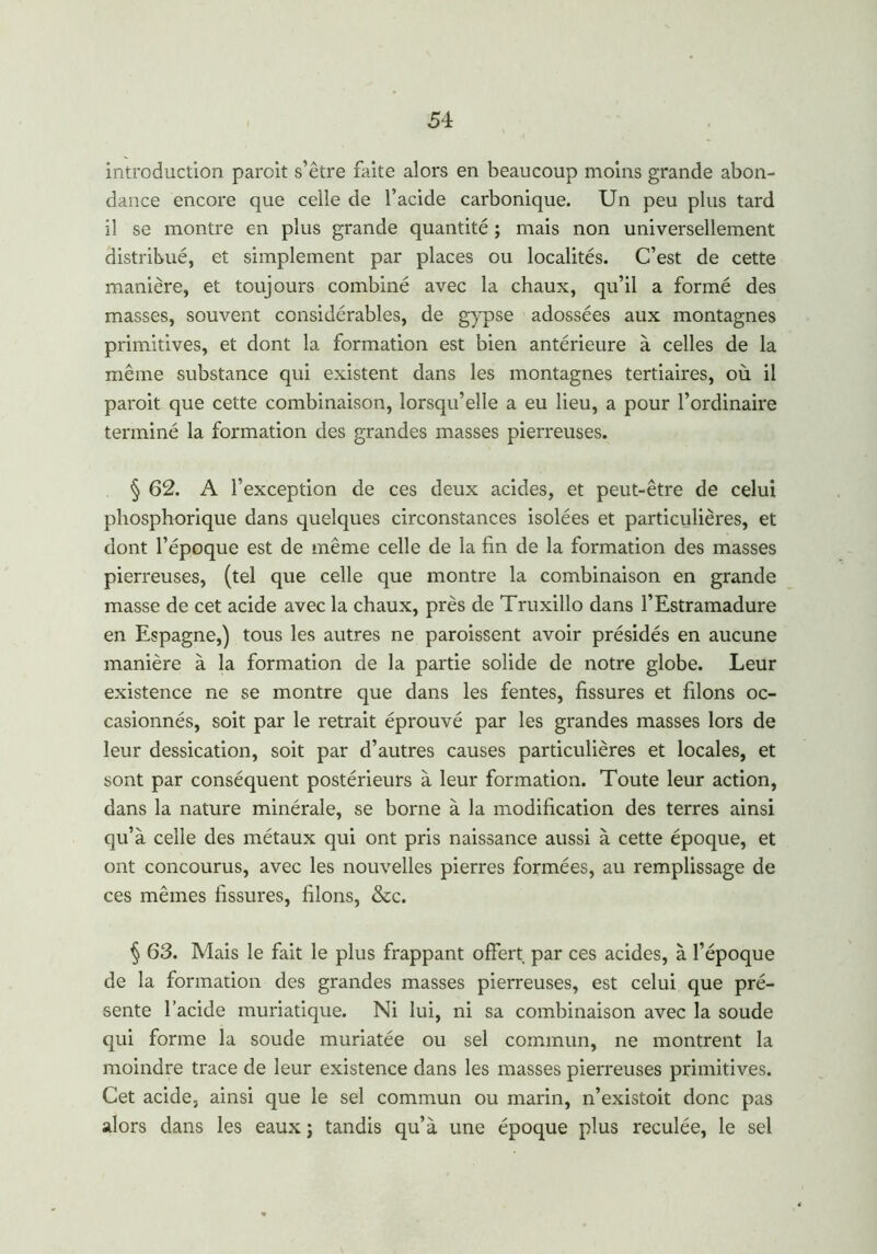 introduction paroit s’être faite alors en beaucoup moins grande abon- dance encore que celle de l’acide carbonique. Un peu plus tard il se montre en plus grande quantité ; mais non universellement distribué, et simplement par places ou localités. C’est de cette manière, et toujours combiné avec la chaux, qu’il a formé des masses, souvent considérables, de gypse adossées aux montagnes primitives, et dont la formation est bien antérieure à celles de la même substance qui existent dans les montagnes tertiaires, où il paroit que cette combinaison, lorsqu’elle a eu lieu, a pour l’ordinaire terminé la formation des grandes masses pierreuses. § 62. A l’exception de ces deux acides, et peut-être de celui phosphorique dans quelques circonstances isolées et particulières, et dont l’époque est de même celle de la fin de la formation des masses pierreuses, (tel que celle que montre la combinaison en grande masse de cet acide avec la chaux, près de Truxillo dans l’Estramadure en Espagne,) tous les autres ne paraissent avoir présidés en aucune manière à la formation de la partie solide de notre globe. Leur existence ne se montre que dans les fentes, fissures et filons oc- casionnés, soit par le retrait éprouvé par les grandes masses lors de leur dessication, soit par d’autres causes particulières et locales, et sont par conséquent postérieurs à leur formation. Toute leur action, dans la nature minérale, se borne à la modification des terres ainsi qu’à celle des métaux qui ont pris naissance aussi à cette époque, et ont concourus, avec les nouvelles pierres formées, au remplissage de ces mêmes fissures, filons, &c. § 63. Mais le fait le plus frappant offert par ces acides, à l’époque de la formation des grandes masses pierreuses, est celui que pré- sente l’acide muriatique. Ni lui, ni sa combinaison avec la soude qui forme la soude muriatée ou sel commun, ne montrent la moindre trace de leur existence dans les masses pierreuses primitives. Cet acide, ainsi que le sel commun ou marin, n’existoit donc pas alors dans les eaux ; tandis qu’à une époque plus reculée, le sel