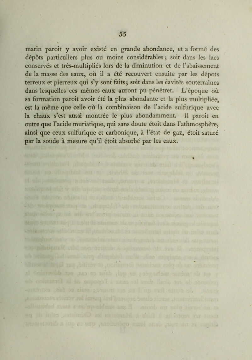 marin paroit y avoir existé en grande abondance, et a formé des dépôts particuliers plus ou moins considérables ; soit dans les lacs conservés et très-multipliés lors de la diminution et de rabaissement de la masse des eaux, où il a été recouvert ensuite par les dépôts terreux et pierreux qui s’y sont faits ; soit dans les cavités souterraines dans lesquelles ces mêmes eaux auront pu pénétrer. L’époque où sa formation paroit avoir été la plus abondante et la plus multipliée, est la même que celle où la combinaison de l’acide sulfurique avec la chaux s’est aussi montrée le plus abondamment. 11 paroit en outre que l’acide muriatique, qui sans doute étoit dans l’athmosphère, ainsi que ceux sulfurique et carbonique, à l’état de gaz, étoit saturé par la soude à mesure qu’il étoit absorbé par les eaux» I