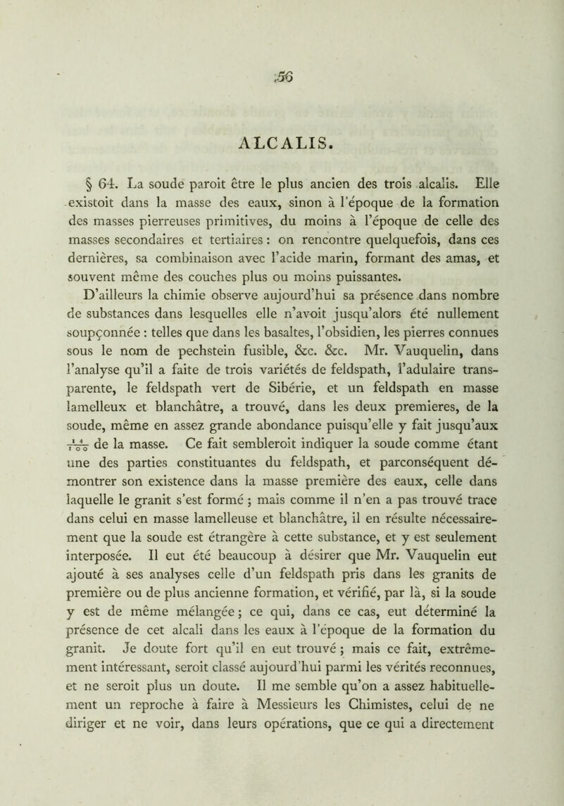 ALCALIS. § 64. La soude paroit être le plus ancien des trois alcalis. Elle existait dans la masse des eaux, sinon à l’époque de la formation des masses pierreuses primitives, du moins à l’époque de celle des masses secondaires et tertiaires : on rencontre quelquefois, dans ces dernières, sa combinaison avec l’acide marin, formant des amas, et souvent même des couches plus ou moins puissantes. D’ailleurs la chimie observe aujourd’hui sa présence dans nombre de substances dans lesquelles elle n’avoit jusqu’alors été nullement soupçonnée : telles que dans les basaltes, l’obsidien, les pierres connues sous le nom de pechstein fusible, &c. &c. Mr. Vauquelin, dans l’analyse qu’il a faite de trois variétés de feldspath, l’adulaire trans- parente, le feldspath vert de Sibérie, et un feldspath en masse lamelleux et blanchâtre, a trouvé, dans les deux premières, de la soude, même en assez grande abondance puisqu’elle y fait jusqu’aux 7V3- de la masse. Ce fait sembleroit indiquer la soude comme étant une des parties constituantes du feldspath, et parconséquent dé- montrer son existence dans la masse première des eaux, celle dans laquelle le granit s’est formé ; mais comme il n’en a pas trouvé trace dans celui en masse lamelleuse et blanchâtre, il en résulte nécessaire- ment que la soude est étrangère à cette substance, et y est seulement interposée. Il eut été beaucoup à désirer que Mr. Vauquelin eut ajouté à ses analyses celle d’un feldspath pris dans les granits de première ou de plus ancienne formation, et vérifié, par là, si la soude y est de même mélangée ; ce qui, dans ce cas, eut déterminé la présence de cet alcali dans les eaux à l’époque de la formation du granit. Je doute fort qu’il en eut trouvé ; mais ce fait, extrême- ment intéressant, seroit classé aujourd’hui parmi les vérités reconnues, et ne seroit plus un doute. Il me semble qu’on a assez habituelle- ment un reproche à faire à Messieurs les Chimistes, celui de ne diriger et ne voir, dans leurs opérations, que ce qui a directement