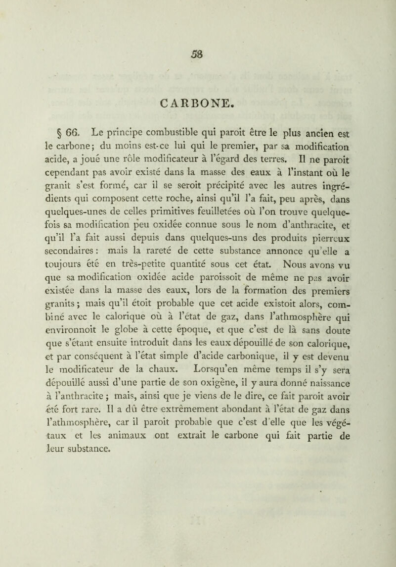 CARBONE. § 66. Le principe combustible qui paroit être le plus ancien est le carbone; du moins est-ce lui qui le premier, par sa modification acide, a joué une rôle modificateur à l’égard des terres. Il ne paroit cependant pas avoir existé dans la masse des eaux à l’instant où le granit s’est formé, car il se seroit précipité avec les autres ingré- dients qui composent cette roche, ainsi qu’il l’a fait, peu après, dans quelques-unes de celles primitives feuilletées où l’on trouve quelque- fois sa modification peu oxidée connue sous le nom d’anthracite, et qu’il l’a fait aussi depuis dans quelques-uns des produits pierreux secondaires : mais la rareté de cette substance annonce qu’elle a toujours été en très-petite quantité sous cet état. Nous avons vu que sa modification oxidée acide paroissoit de même ne pas avoir existée dans la masse des eaux, lors de la formation des premiers granits ; mais qu’il étoit probable que cet acide existoit alors, com- biné avec le calorique où à l’état de gaz, dans l’athmosphère qui environnoit le globe à cette époque, et que c’est de là sans doute que s’étant ensuite introduit dans les eaux dépouillé de son calorique, et par conséquent à l’état simple d’acide carbonique, il y est devenu le modificateur de la chaux. Lorsqu’en même temps il s’y sera dépouillé aussi d’une partie de son oxigène, il y aura donné naissance à l’anthracite ; mais, ainsi que je viens de le dire, ce fait paroit avoir été fort rare. Il a dû être extrêmement abondant à l’état de gaz dans l’athmosphère, car il paroit probable que c’est d’elle que les végé- taux et les animaux ont extrait le carbone qui fait partie de leur substance.