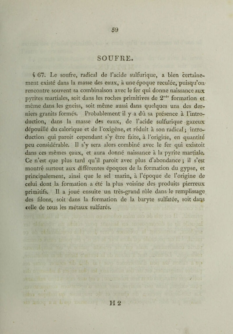 $9 SOUFRE. i 67. Le soufre, radical de l’acide sulfurique, a bien certaine- ment existé dans la masse des eaux, à une époque reculée, puisqu’on rencontre souvent sa combinaison avec le fer qui donne naissance aux pyrites martiales, soit dans les roches primitives de 2ndc formation et même dans les gneiss, soit même aussi dans quelques uns des der- niers granits formés. Probablement il y a dû sa présence à l’intro- duction, dans la masse des eaux, de l’acide sulfurique gazeux dépouillé du calorique et de l’oxigène, et réduit à son radical ; intro- duction qui paroit cependant s’y être faite, à l’origine, en quantité peu considérable. Il s’y sera alors combiné avec le fer qui existoit dans ces mêmes eaux, et aura donné naissance à la pyrite martiale. Ce n’est que plus tard qu’il paroit avec plus d’abondance ; il s’est montré surtout aux différentes époques de la formation du gypse, et principalement, ainsi que le sel marin, à l’époque de l’origine de celui dont la formation a été la plus voisine des produits pierreux primitifs. Il a joué ensuite un très-grand rôle dans le remplissage des filons, soit dans la formation de la baryte sulfatée, soit dans celle de tous les métaux sulfurés.