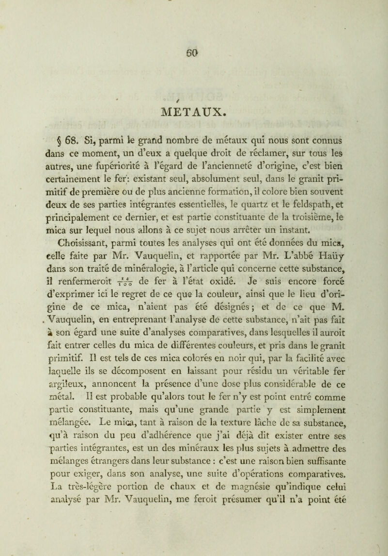 METAUX. § 68. Si, parmi le grand nombre de métaux qui nous sont connus dans ce moment, un d’eux a quelque droit de réclamer, sur tous les autres, une fupériorité à l’égard de l’ancienneté d’origine, c’est bien certainement le fer': existant seul, absolument seul, dans le granit pri- mitif de première ou de plus ancienne formation, il colore bien souvent deux de ses parties intégrantes essentielles, le quartz et le feldspath, et principalement ce dernier, et est partie constituante de la troisième, le mica sur lequel nous allons à ce sujet nous arrêter un instant. Choisissant, parmi toutes les analyses qui ont été données du mica, celle faite par Mr. Vauqueîin, et rapportée par Mr. L’abbé Haüy dans son traité de minéralogie, à l’article qui concerne cette substance, il renfermeroit -V? de fer à l’état oxidé. Je suis encore forcé d’exprimer ici le regret de ce que la couleur, ainsi que le lieu d’ori- gine de ce mica, n’aient pas été désignés ; et de ce que M. Vauqueîin, en entreprenant l’analyse de cette substance, n’ait pas fait à son égard une suite d’analyses comparatives, dans lesquelles il auroit fait entrer celles du mica de différentes couleurs, et pris dans le granit primitif. Il est tels de ces mica colorés en noir qui, par la facilité avec laquelle ils se décomposent en laissant pour résidu un véritable fer argileux, annoncent la présence d’une dose plus considérable de ce métal. Il est probable qu’alors tout le fer n’y est point entré comme partie constituante, mais qu’une grande partie y est simplement mélangée. Le mica, tant à raison de la texture lâche de sa substance, qu’à raison du peu d’adhérence que j’ai déjà dit exister entre ses parties intégrantes, est un des minéraux les plus sujets à admettre des mélanges étrangers dans leur substance : c’est une raison bien suffisante pour exiger, dans son analyse, une suite d’opérations comparatives. La très-légère portion de chaux et de magnésie qu’indique celui analysé par Mr. Vauqueîin, me feroit présumer qu’il n’a point été