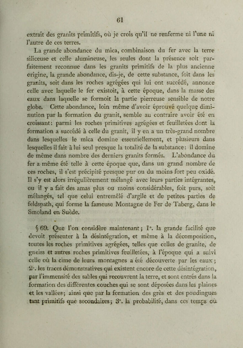 extrait des granits primitifs, où je crois qu’il ne renferme ni l’une ni l’autre de ces terres. La grande abondance du mica, combinaison du fer avec la terre siliceuse et celle alumineuse, les seules dont la présence soit par- faitement reconnue dans les granits primitifs de la plus ancienne origine, la grande abondance, dis-je, de cette substance, foit dans les granits, soit clans les roches agrégées qui lui ont succédé, annonce celle avec laquelle le fer existoit, à cette époque, dans la masse des eaux dans laquelle se formoit la partie pierreuse sensible de notre globe. Cette abondance, loin même d’avoir éprouvé quelqug dimi- nution par la formation du granit, semble au contraire avoir été en croissant: parmi les roches primitives agrégées et feuilletées dont la formation a succédé à celle du granit, il y en a un très-grand nombre dans lesquelles le mica domine essentiellement, et plusieurs dans lesquelles il fait à lui seul presque la totalité de la substance : il domine de même dans nombre des derniers granits formés. L’abondance du fer a même été telle à cette époque que, dans un grand nombre de ces roches, il s’est précipité presque pur ou du moins fort peu oxide. Il s’y est alors irrégulièrement mélangé avec leurs parties intégrantes., ou il y a fait des amas plus ou moins considérables, foit purs, soit mélangés, tel que celui entremêlé d’argile et de petites parties de feldspath, qui forme la fameuse Montagne de Fer de Taberg, dans le Smoland en Suède. §69. Que l’on considère maintenant; î°. la grande facilité que devoit présenter à la désintégration, et même à la décomposition, toutes les roches primitives agrégées, telles que celles de granité, de gneiss et autres roches primitives feuilletées, à l’époque qui a suivi celle où la cime de leurs montagnes a été découverte par les eaux ; 2°. les traces démonstratives qui existent encore de cette désintégration, par l’immensité des sables qui recouvrent la terre, et sont entrés dans la formation des différentes couches qui se sont déposées dans les plaines et les vallées; ainsi que par la formation des grès et des poudingues tant primitifs que secondaires ; 3°. la probabilité, dans ccs temps où