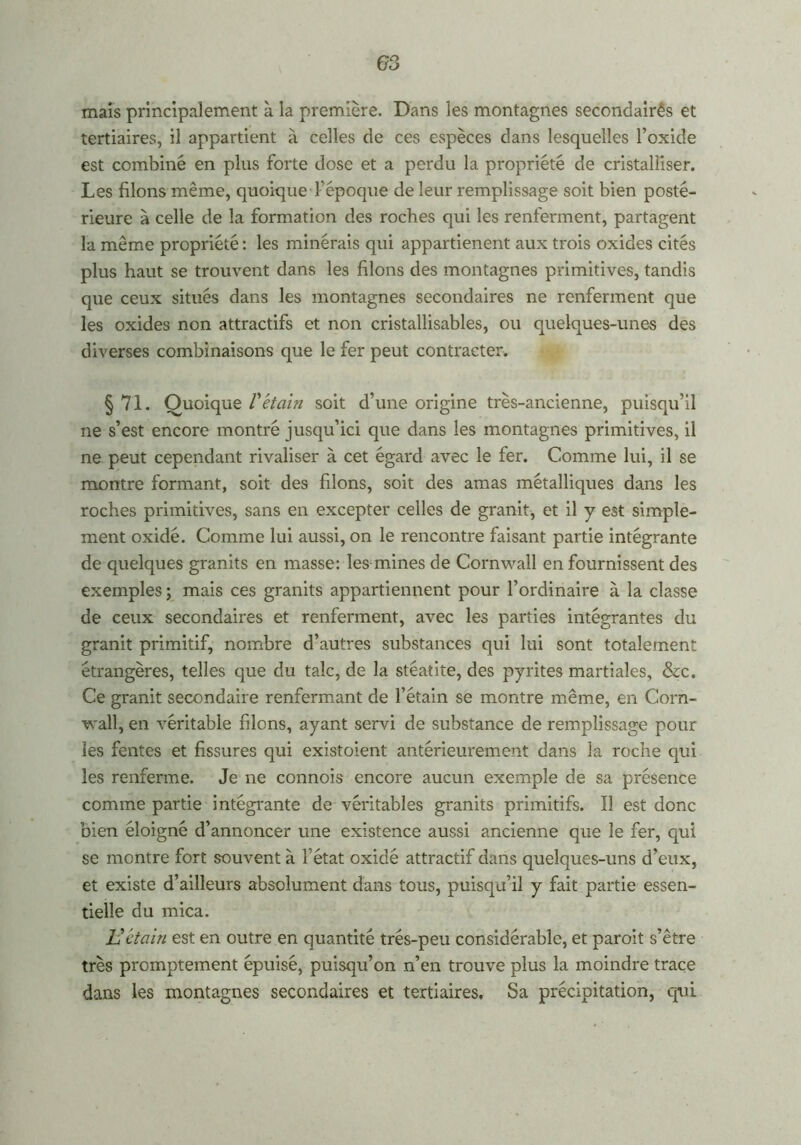 G3 mais principalement à la première. Dans les montagnes secondairês et tertiaires, il appartient à celles de ces espèces dans lesquelles l’oxide est combiné en plus forte dose et a perdu la propriété de cristalliser. Les filons même, quoique l’époque de leur remplissage soit bien posté- rieure à celle de la formation des roches qui les renferment, partagent la même propriété : les minérais qui appartienent aux trois oxides cités plus haut se trouvent dans les filons des montagnes primitives, tandis que ceux situés dans les montagnes secondaires ne renferment que les oxides non attractifs et non cristallisables, ou quelques-unes des diverses combinaisons que le fer peut contracter. § 71. Quoique Vétain soit d’une origine très-ancienne, puisqu’il ne s’est encore montré jusqu’ici que dans les montagnes primitives, il ne peut cependant rivaliser à cet égard avec le fer. Comme lui, il se montre formant, soit des filons, soit des amas métalliques dans les roches primitives, sans en excepter celles de granit, et il y est simple- ment oxidé. Comme lui aussi, on le rencontre faisant partie intégrante de quelques granits en masse: les mines de Cornwall en fournissent des exemples ; mais ces granits appartiennent pour l’ordinaire à la classe de ceux secondaires et renferment, avec les parties intégrantes du granit primitif, nombre d’autres substances qui lui sont totalement étrangères, telles que du talc, de la stéatite, des pyrites martiales, &c. Ce granit secondaire renfermant de l’étain se montre même, en Corn- wall, en véritable filons, ayant servi de substance de remplissage pour les fentes et fissures qui existoient antérieurement dans la roche qui les renferme. Je ne connois encore aucun exemple de sa présence comme partie intégrante de véritables granits primitifs. Il est donc bien éloigné d’annoncer une existence aussi ancienne que le fer, qui se montre fort souvent à l'état oxidé attractif dans quelques-uns d’eux, et existe d’ailleurs absolument dans tous, puisqu’il y fait partie essen- tielle du mica. Vétain est en outre en quantité trés-peu considérable, et paroit s’être très promptement épuisé, puisqu’on n’en trouve plus la moindre trace dans les montagnes secondaires et tertiaires. Sa précipitation, qui