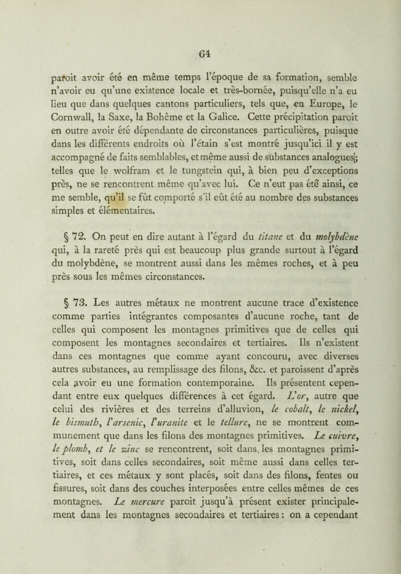 G4: paroit avoir été en même temps l’époque de sa formation, semble n’avoir eu qu’une existence locale et très-bornée, puisqu’elle n’a eu lieu que dans quelques cantons particuliers, tels que, en Europe, le Cornwall, la Saxe, la Bohême et la Galice. Cette précipitation paroit en outre avoir été dépendante de circonstances particulières, puisque dans les différents endroits où l’étain s’est montré jusqu’ici il y est accompagné de faits semblables, et même aussi de substances analoguesj; telles que le wolfram et le tungstein qui, à bien peu d’exceptions près, ne se rencontrent même qu’avec lui. Ce n’eut pas été' ainsi, ce me semble, qu’il se fût comporté s’il eût été au nombre des substances simples et élémentaires. § 72. On peut en dire autant à l’égard du titane et du molybdène qui, à la rareté près qui est beaucoup plus grande surtout à l’égard du molybdène, se montrent aussi dans les mêmes roches, et à peu près sous les mêmes circonstances. § 73. Les autres métaux ne montrent aucune trace d’existence comme parties intégrantes composantes d’aucune roche, tant de celles qui composent les montagnes primitives que de celles qui composent les montagnes secondaires et tertiaires. Us n’existent dans ces montagnes que comme ayant concouru, avec diverses autres substances, au remplissage des filons, &c. et paroissent d’après cela £voir eu une formation contemporaine. Us présentent cepen- dant entre eux quelques différences à cet égard. JL or, autre que celui des rivières et des terreins d’alluvion, le cobalt, le nickel, le bismuth, l'arsenic, V uranite et le tellure, ne se montrent com- munément que dans les filons des montagnes primitives. Le cuivre, le plomb, et le zinc se rencontrent, soit dans, les montagnes primi- tives, soit dans celles secondaires, soit même aussi dans celles ter- tiaires, et ces métaux y sont placés, soit dans des filons, fentes ou fissures, soit dans des couches interposées entre celles mêmes de ces montagnes. Le mercure paroit jusqu’à présent exister principale- ment dans les montagnes secondaires et tertiaires : on a cependant