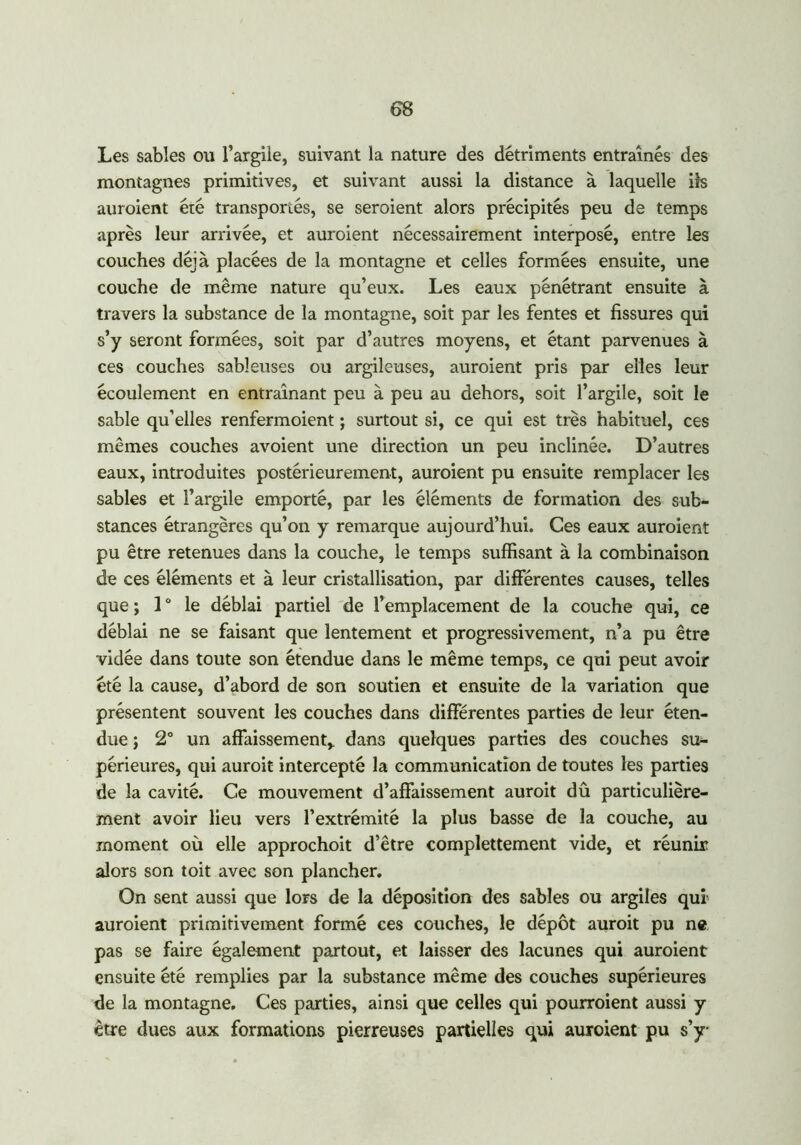 Les sables ou l’argile, suivant la nature des détriments entraînés des montagnes primitives, et suivant aussi la distance à laquelle ils auroient été transportés, se seraient alors précipités peu de temps après leur arrivée, et auroient nécessairement interposé, entre les couches déjà placées de la montagne et celles formées ensuite, une couche de même nature qu’eux. Les eaux pénétrant ensuite à travers la substance de la montagne, soit par les fentes et fissures qui s’y seront formées, soit par d’autres moyens, et étant parvenues à ces couches sableuses ou argileuses, auroient pris par elles leur écoulement en entraînant peu à peu au dehors, soit l’argile, soit le sable qu’elles renfermoient ; surtout si, ce qui est très habituel, ces mêmes couches avoient une direction un peu inclinée. D’autres eaux, introduites postérieurement, auroient pu ensuite remplacer les sables et l’argile emporté, par les éléments de formation des sub- stances étrangères qu’on y remarque aujourd’hui. Ces eaux auroient pu être retenues dans la couche, le temps suffisant à la combinaison de ces éléments et à leur cristallisation, par différentes causes, telles que ; 1 ° le déblai partiel de l’emplacement de la couche qui, ce déblai ne se faisant que lentement et progressivement, n’a pu être vidée dans toute son étendue dans le même temps, ce qui peut avoir été la cause, d’abord de son soutien et ensuite de la variation que présentent souvent les couches dans différentes parties de leur éten- due ; 2° un affaissement* dans quelques parties des couches su- périeures, qui aurait intercepté la communication de toutes les parties de la cavité. Ce mouvement d’affaissement aurait dû particulière- ment avoir lieu vers l’extrémité la plus basse de la couche, au moment où elle approchoit d’être complettement vide, et réunir alors son toit avec son plancher. On sent aussi que lors de la déposition des sables ou argiles qui' auroient primitivement formé ces couches, le dépôt aurait pu ne pas se faire également partout, et laisser des lacunes qui auroient ensuite été remplies par la substance même des couches supérieures de la montagne. Ces parties, ainsi que celles qui pourraient aussi y être dues aux formations pierreuses partielles qui auroient pu s’y