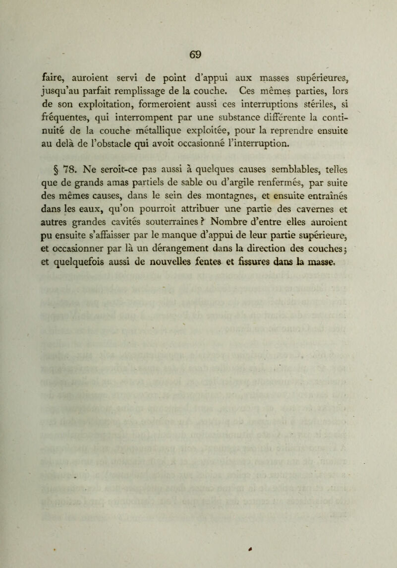 faire, auraient servi de point d’appui aux masses supérieures, jusqu’au parfait remplissage de la couche. Ces mêmes parties, lors de son exploitation, formeraient aussi ces interruptions stériles, si fréquentes, qui interrompent par une substance différente la conti- nuité de la couche métallique exploitée, pour la reprendre ensuite au delà de l’obstacle qui avoit occasionné l’interruption. § 78. Ne seroit-ce pas aussi à quelques causes semblables, telles que de grands amas partiels de sable ou d’argile renfermés, par suite des mêmes causes, dans le sein des montagnes, et ensuite entraînés dans les eaux, qu’on pourroit attribuer une partie des cavernes et autres grandes cavités souterraines ? Nombre d’entre elles auroient pu ensuite s’affaisser par le manque d’appui de leur partie supérieure, et occasionner par là un dérangement dans la direction des couches j et quelquefois aussi de nouvelles fentes et fissures dans la masse. 4