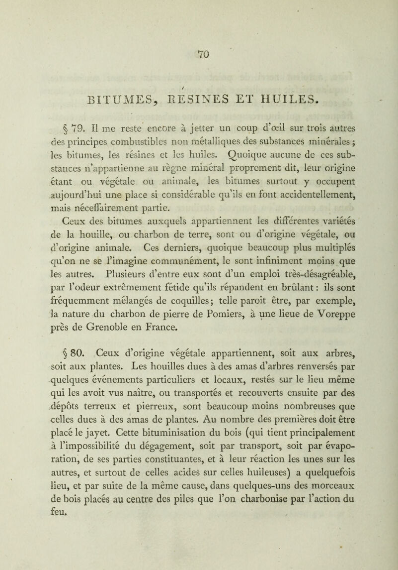 BITUMES, RESINES ET HUILES, § 79. Il me reste encore à jetter un coup d’œil sur trois autres des principes combustibles non métalliques des substances minérales ; les bitumes, les résines et les huiles. Quoique aucune de ces sub- stances n’appartienne au règne minéral proprement dit, leur origine étant ou végétale ou animale, les bitumes surtout y occupent aujourd’hui une place si considérable qu’ils en font accidentellement, mais néceffairement partie. Ceux des bitumes auxquels appartiennent les différentes variétés de la houille, ou charbon de terre, sont ou d’origine végétale, ou d’origine animale. Ces derniers, quoique beaucoup plus multiplés qu’on ne se l’imagine communément, le sont infiniment moins que les autres. Plusieurs d’entre eux sont d’un emploi très-désagréable, par l’odeur extrêmement fétide qu’ils répandent en brûlant : ils sont fréquemment mélangés de coquilles ; telle paroit être, par exemple, la nature du charbon de pierre de Pomiers, à une lieue de Voreppe près de Grenoble en France. § 80. Ceux d’origine végétale appartiennent, soit aux arbres, soit aux plantes. Les houilles dues à des amas d’arbres renversés par quelques événements particuliers et locaux, restés sur le lieu même qui les avoit vus naître, ou transportés et recouverts ensuite par des dépôts terreux et pierreux, sont beaucoup moins nombreuses que celles dues à des amas de plantes. Au nombre des premières doit être placé le jayet. Cette bituminisation du bois (qui tient principalement à l’impossibilité du dégagement, soit par transport, soit par évapo- ration, de ses parties constituantes, et à leur réaction les unes sur les autres, et surtout de celles acides sur celles huileuses) a quelquefois lieu, et par suite de la même cause, dans quelques-uns des morceaux de bois placés au centre des piles que l’on charbonise par l’action du feu.