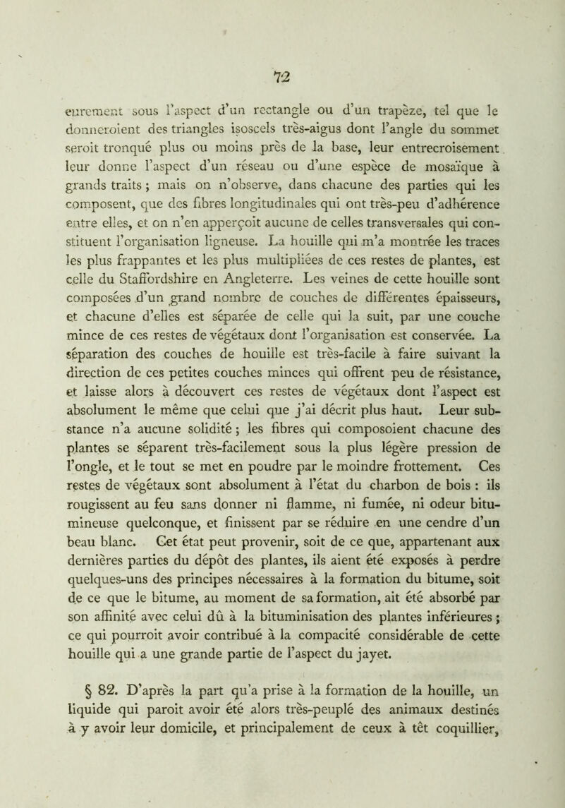 eurement sous l’aspect d’un rectangle ou d’un trapèze, tel que le donneraient des triangles isoscels très-aigus dont l’angle du sommet serait tronqué plus ou moins près de la base, leur entrecroisement leur donne l’aspect d’un réseau ou d’une espèce de mosaïque à grands traits ; mais on n’observe, dans chacune des parties qui les composent, que des fibres longitudinales qui ont très-peu d’adhérence entre elles, et on n’en apperçoit aucune de celles transversales qui con- stituent l’organisation ligneuse. La houille qui m’a montrée les traces les plus frappantes et les plus multipliées de ces restes de plantes, est celle du Staffordshire en Angleterre. Les veines de cette houille sont composées d’un grand nombre de couches de différentes épaisseurs, et chacune d’elles est séparée de celle qui la suit, par une couche mince de ces restes de végétaux dont l’organisation est conservée. La séparation des couches de houille est très-facile à faire suivant la direction de ces petites couches minces qui offrent peu de résistance, et laisse alors à découvert ces restes de végétaux dont l’aspect est absolument le même que celui que j’ai décrit plus haut. Leur sub- stance n’a aucune solidité ; les fibres qui composoient chacune des plantes se séparent très-facilement sous la plus légère pression de l’ongle, et le tout se met en poudre par le moindre frottement. Ces restes de végétaux sont absolument à l’état du charbon de bois : ils rougissent au feu sans donner ni flamme, ni fumée, ni odeur bitu- mineuse quelconque, et finissent par se réduire en une cendre d’un beau blanc. Cet état peut provenir, soit de ce que, appartenant aux dernières parties du dépôt des plantes, ils aient été exposés à perdre quelques-uns des principes nécessaires à la formation du bitume, soit de ce que le bitume, au moment de sa formation, ait été absorbé par son affinité avec celui dû à la bituminisation des plantes inférieures ; ce qui pourrait avoir contribué à la compacité considérable de cette houille qui a une grande partie de l’aspect du jayet. § 82. D’après la part qu’a prise à la formation de la houille, un liquide qui parait avoir été alors très-peuplé des animaux destinés à y avoir leur domicile, et principalement de ceux à têt coquillier,