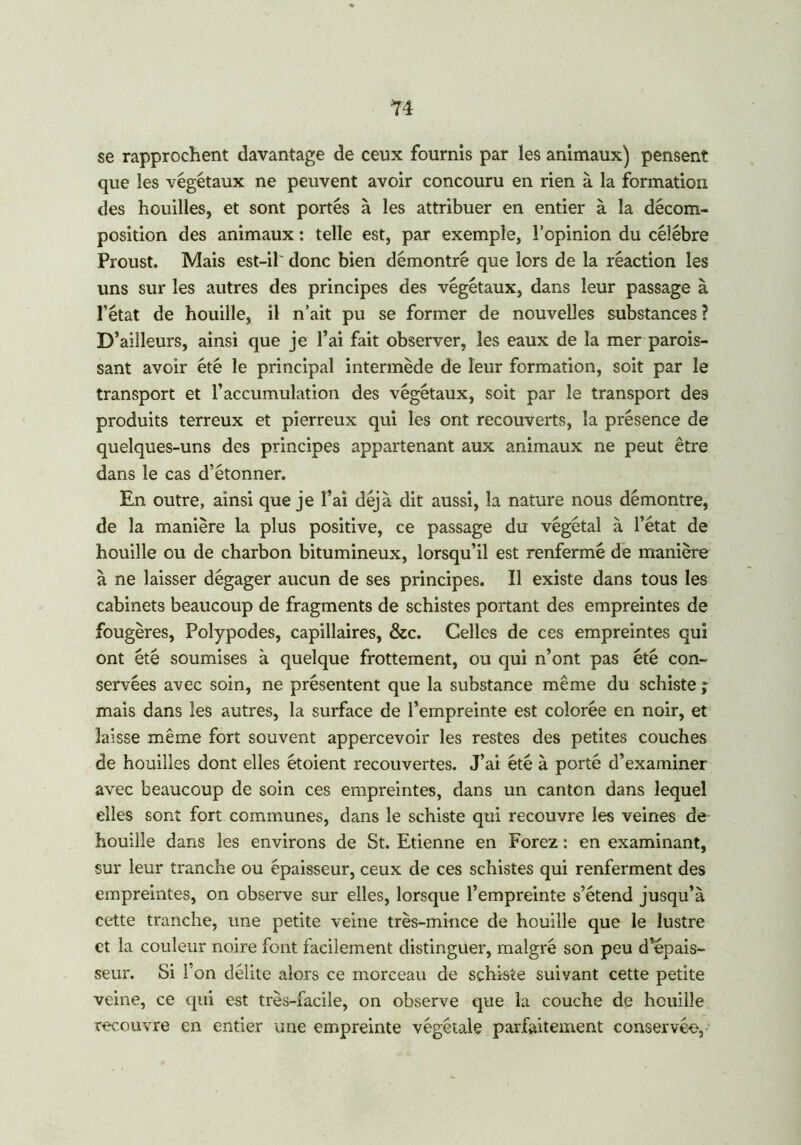 14 se rapprochent davantage de ceux fournis par les animaux) pensent que les végétaux ne peuvent avoir concouru en rien à la formation des houilles, et sont portés à les attribuer en entier à la décom- position des animaux : telle est, par exemple, l’opinion du célébré Proust. Mais est-il' donc bien démontré que lors de la réaction les uns sur les autres des principes des végétaux, dans leur passage à l’état de houille, il n’ait pu se former de nouvelles substances ? D’ailleurs, ainsi que je l’ai fait observer, les eaux de la mer parois- sant avoir été le principal intermède de leur formation, soit par le transport et l’accumulation des végétaux, soit par le transport des produits terreux et pierreux qui les ont recouverts, la présence de quelques-uns des principes appartenant aux animaux ne peut être dans le cas d’étonner. En outre, ainsi que je l’ai déjà dit aussi, la nature nous démontre, de la manière la plus positive, ce passage du végétal à l’état de houille ou de charbon bitumineux, lorsqu’il est renfermé de manière à ne laisser dégager aucun de ses principes. Il existe dans tous les cabinets beaucoup de fragments de schistes portant des empreintes de fougères, Polypodes, capillaires, &c. Celles de ces empreintes qui ont été soumises à quelque frottement, ou qui n’ont pas été con- servées avec soin, ne présentent que la substance même du schiste ; mais dans les autres, la surface de l’empreinte est colorée en noir, et laisse même fort souvent appercevoir les restes des petites couches de houilles dont elles étoient recouvertes. J’ai été à porté d’examiner avec beaucoup de soin ces empreintes, dans un canton dans lequel elles sont fort communes, dans le schiste qui recouvre les veines de houille dans les environs de St. Etienne en Forez : en examinant, sur leur tranche ou épaisseur, ceux de ces schistes qui renferment des empreintes, on observe sur elles, lorsque l’empreinte s’étend jusqu’à cette tranche, une petite veine très-mince de houille que le lustre et la couleur noire font facilement distinguer, malgré son peu d’épais- seur. Si l’on délite alors ce morceau de schiste suivant cette petite veine, ce qui est très-facile, on observe que la couche de houille recouvre en entier une empreinte végétale parfaitement conservée,