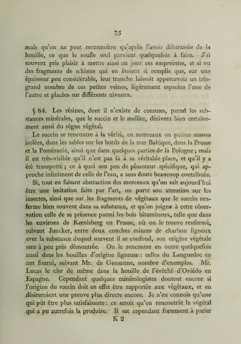H * lo mars qu’on ne peut reconnoître qu’après l'avoir débarassée de la houille, ce que le soude seul parvient quelquefois à faire. J’ai souvent pris plaisir à mettre ainsi au jour ces empreintes, et ai vu des fragments de schistes qui en étoient si remplis que, sur une épaisseur peu considérable, leur tranche laissoit appercevoir un très- grand nombre de ces petites veines, légèrement espacées l’une de l’autre et placées sur différents niveaux. § 84. Les résines, dont il n’existe de connues, parmi les sub- stances minérales, que le succin et le mellite, dérivent bien certaine- ment aussi du règne végétal. Le succin se rencontre à la vérité, en morceaux ou petites masses isolées, dans les sables sur les bords de la mer Baltique, dans la Prusse et la Poméranie, ainsi que dans quelques parties de la Pologne ; mais il est très-visible qu’il n’est pas là à sa véritable place, et qu’il y a été transporté ; ce à quoi son peu de pésanteur spécifique, qui ap- proche infiniment de celle de l’eau, a sans doute beaucoup contribuée. Si, tout en faisant abstraction des morceaux qu’on sait aujourd’hui être une imitation faite par l’art, on porte son attention sur les insectes, ainsi que sur les fragments de végétaux que le succin ren- ferme bien souvent dans sa substance, et qu’on joigne à cette obser- vation celle de sa présence parmi les bois bitumineux, telle que dans les environs de Kœnisberg en Prusse, où on le trouve renfermé, suivant Juncker, entre deux couches minces de charbon ligneux avec la substance duquel souvent il se confond, son origine végétale sera à peu près démontrée. On le rencontre en outre quelquefois aussi dans les houilles d’origine ligneuse : celles du Languedoc en ont fourni, suivant Mr. de Gensanne, nombre d’exemples. Mr. Lucas le cite de même dans la houille de l’évêché d’Oviédo en Espagne. Cependant quelques minéralogistes doutent encore si l’origine du succin doit en effet être rapportée aux végétaux, et en désireroient une preuve plus directe encore. Je n’en connois qu’une qui pût être plus satisfaisante : ce seroit qu’on rencontrât le végétal qui a pu autrefois la produire. Il est cependant fortement à parier K 2