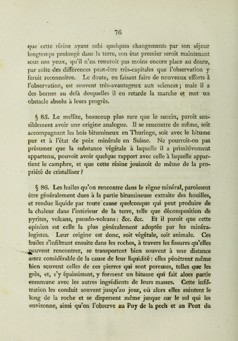 que cette résine ayant subi quelques changements par son séjour longtemps prolongé dans la terre, son état premier seroit maintenant sous nos yeux, qu’il n’en resteroit pas moins encore place au doute, par suite des différences peut-être très-capitales que l’observation y feroit reconncître. Le doute, en faisant faire de nouveaux efforts à l’observation, est souvent très-avantageux aux sciences ; mais il a des bornes au delà desquelles il en retarde la marche et met un obstacle absolu à leurs progrès. § 85. Le meîlite, beaucoup plus rare que le succin, paroit sen- siblement avoir une origine analogue. Il se rencontre de même, soit accompagnant les bois bitumineux en Thuringe, soit avec le bitume pur et à l’état de poix minérale en Suisse. Ne pourroit-on pas présumer que la substance végétale à laquelle il a primitivement appartenu, pouvoit avoir quelque rapport avec celle à laquelle appar- tient le camphre, et que cette résine jouissoit de même de la pro- priété de cristalliser ? § 86. Les huiles qu’on rencontre dans le règne minéral, paroissent être généralement dues à la partie bitumineuse extraite des houilles, et rendue liquide par toute cause quelconque qui peut produire de la chaleur dans l’intérieur de la terre, telle que décomposition de pyrites, volcans, pseudo-volcans : &c. &c. Et il paroit que cette opinion est celle la plus généralement adoptée par les minéra- logistes. Leur origine est donc, soit végétale, soit animale. Ces huiles s’infiltrant ensuite dans les roches, à travers les fissures qu’elles -, peuvent rencontrer, se transportent bien souvent à une distance assez considérable de la cause de leur liquidité : elles pénètrent même bien souvent celles de ces pierres qui sont poreuses, telles que les grès, et, s’y épaississant, y forment un bitume qui fait alors partie commune avec les autres ingrédients de leurs masses. Cette infil- tration les conduit souvent jusqu’au jour, où alors elles suintent le long de la roche et se dispersent même jusque sur le sol qui les environne, ainsi qu’on l’observe au Puy de la pech et au Pont du