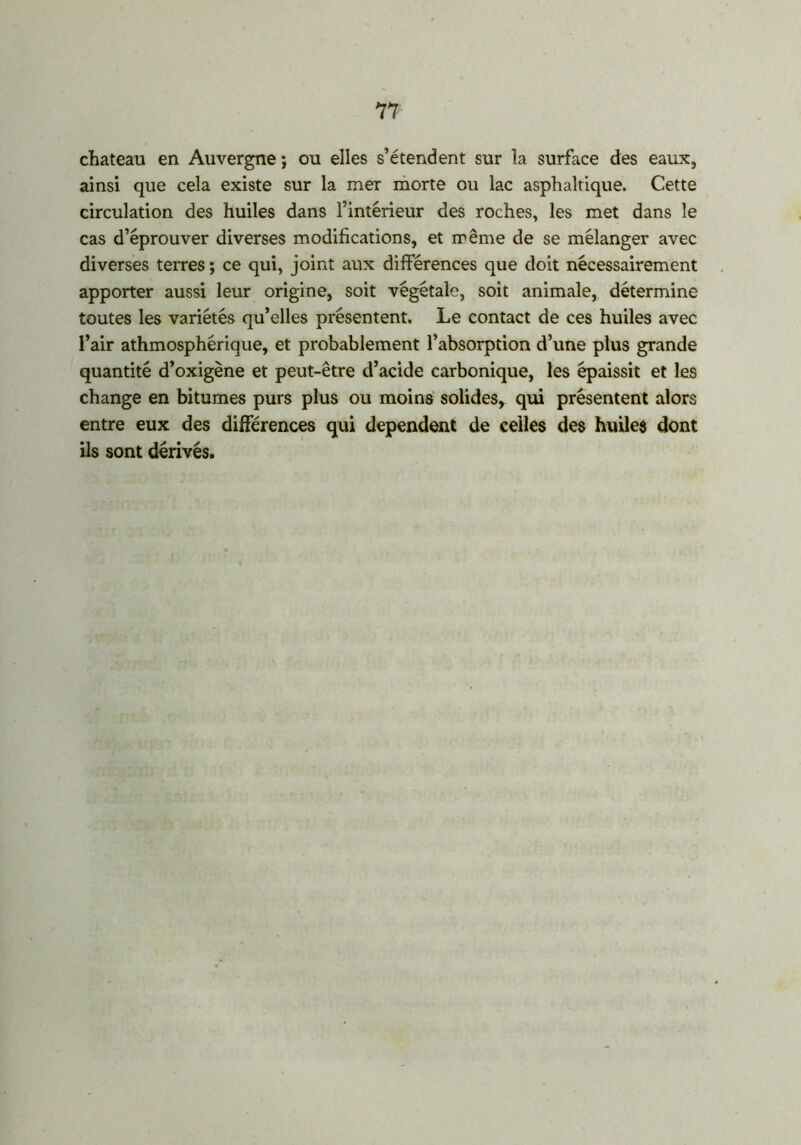 chateau en Auvergne ; ou elles s’étendent sur la surface des eaux, ainsi que cela existe sur la mer morte ou lac asphaltique. Cette circulation des huiles dans l’intérieur des roches, les met dans le cas d’éprouver diverses modifications, et même de se mélanger avec diverses terres ; ce qui, joint aux différences que doit nécessairement apporter aussi leur origine, soit végétale, soit animale, détermine toutes les variétés qu’elles présentent. Le contact de ces huiles avec l’air athmosphérique, et probablement l’absorption d’une plus grande quantité d’oxigène et peut-être d’acide carbonique, les épaissit et les change en bitumes purs plus ou moins solides, qui présentent alors entre eux des différences qui dépendent de celles des huiles dont ils sont dérivés.