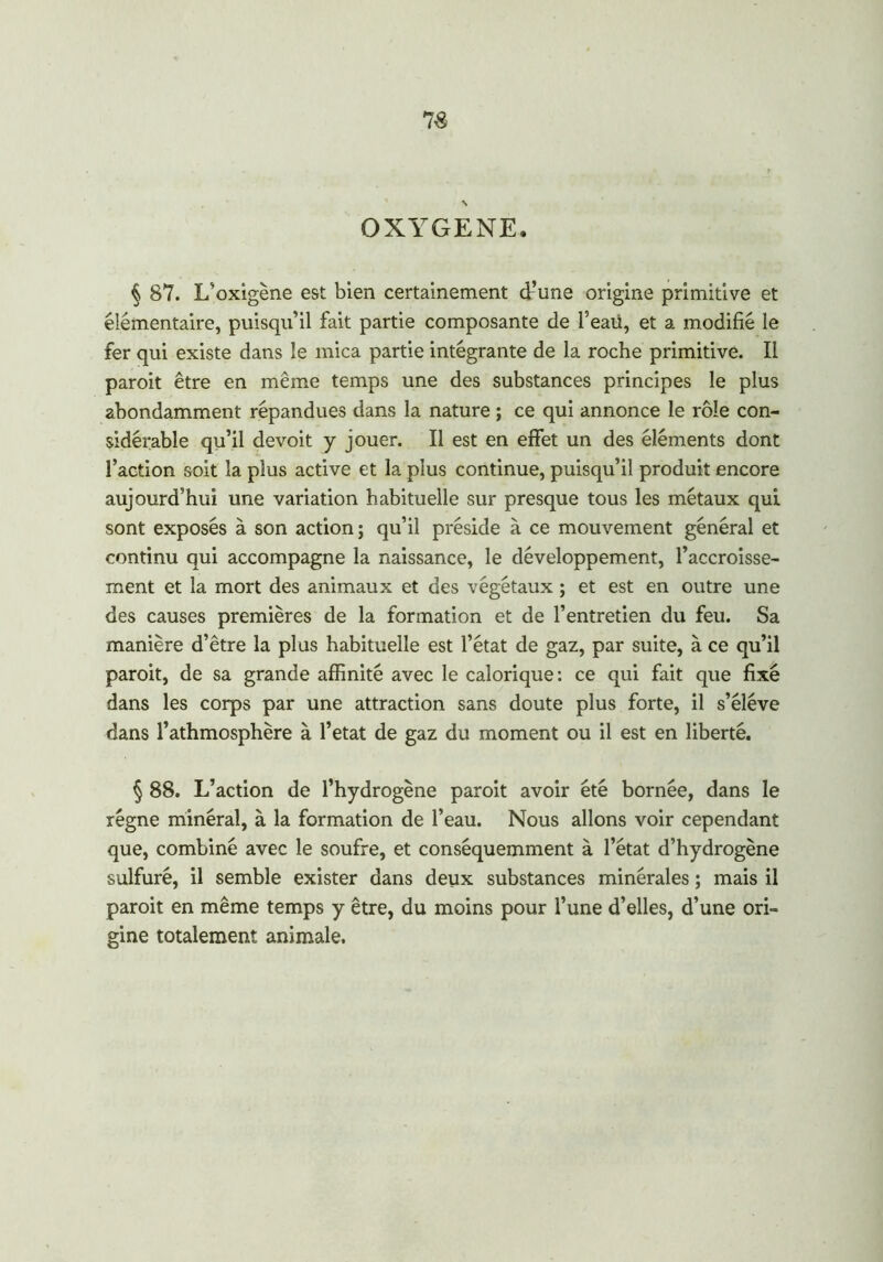 OXYGENE. § 87. L’oxigène est bien certainement d’une origine primitive et élémentaire, puisqu’il fait partie composante de l’eaii, et a modifié le fer qui existe dans le mica partie intégrante de la roche primitive. Il paroit être en même temps une des substances principes le plus abondamment répandues dans la nature ; ce qui annonce le rôle con- sidérable qu’il devoit y jouer. Il est en effet un des éléments dont faction soit la plus active et la plus continue, puisqu’il produit encore aujourd’hui une variation habituelle sur presque tous les métaux qui sont exposés à son action; qu’il préside à ce mouvement général et continu qui accompagne la naissance, le développement, l’accroisse- ment et la mort des animaux et des végétaux ; et est en outre une des causes premières de la formation et de l’entretien du feu. Sa manière d’être la plus habituelle est l’état de gaz, par suite, à ce qu’il paroit, de sa grande affinité avec le calorique: ce qui fait que fixé dans les corps par une attraction sans doute plus forte, il s’élève dans l’athmosphère à l’etat de gaz du moment ou il est en liberté. § 88. L’action de l’hydrogène paroit avoir été bornée, dans le régne minéral, à la formation de l’eau. Nous allons voir cependant que, combiné avec le soufre, et conséquemment à l’état d’hydrogène sulfuré, il semble exister dans deux substances minérales ; mais il paroit en même temps y être, du moins pour l’une d’elles, d’une ori- gine totalement animale.