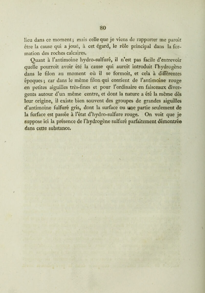 lieu dans ce moment; mais celle que je viens de rapporter me paroit être la cause qui a joué, à cet égard, le rôle principal dans la for- mation des roches calcaires. Ouant à l’antimoine hydro-sulfure, il n’est pas facile d’entrevoir quelle pourroit avoir été la cause qui aurait introduit l’hydrogène dans le filon au moment où il se formoit, et cela à différentes époques ; car dans le même filon qui contient de l’antimoine rouge en petites aiguilles très-fines et pour l’ordinaire en faisceaux diver- gents autour d’un même centre, et dont la nature a été la même dès leur origine, il existe bien souvent des groupes de grandes aiguilles d’antimoine fulfuré gris, dont la surface ou une partie seulement de la furface est passée à l’état d’hydro-sulfure rouge. On voit que je suppose ici la présence de l’hydrogène sulfuré parfaitement démontrée dans cette substance. 4