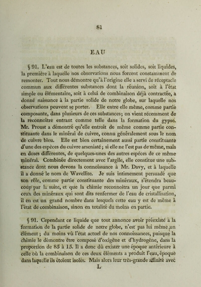 EAU § 91. L’eau est de toutes les substances, soit solides, soit liquides, la première à laquelle nos observations nous forcent constamment dé remonter. Tout nous démontre qu’à l’origine elle a servi de réceptacle commun aux différentes substances dont la réunion, soit à l’état simple ou élémentaire, soit à celui de combinaison déjà contractée, a donné naissance à la partie solide de notre globe, sur laquelle nos observations peuvent se porter. Elle entre elle même, comme partie composante, dans plusieurs de ces substances ; on vient récemment de la reconnoître entrant comme telle dans la formation du gypse. Mr. Proust a démontré qu’elle entroit de même comme partie con- stituante dans le minérai de cuivre, connu généralement sous le nom de cuivre bleu. Elle est bien certainement aussi partie constituante d’une des espèces du cuivre arseniaté ; si elle ne l’est pas de même, mais en doses différentes, de quelques-unes des autres espèces de ce même ipinérai. Combinée directement avec l’argile, elle constitue une sub- stance dont nous devons la connoissance à Mr. Davy, et à laquelle il a donné le nom de Wavellite. Je suis intimement persuadé que son rôle, comme partie constituante des minéraux, s’étendra beau- coup par la suite, et que la chimie reconnoitra un jour que parmi ceux des minéraux qui sont dits renfermer de l’eau de cristallisation, il en est un grand nombre dans lesquels cette eau y est de même à l’état de combinaison, sinon en totalité du moins en partie. § 91. Cependant ce liquide que tout annonce avoir préexisté à la formation de la partie solide de notre globe, n’est pas lui même ,un élément ; du moins vû l’état actuel de nos connoissances, puisque la chimie le démontre être composé d’oxigène et d’hydrogène, dans la proportion de 85 à 15. Il a donc dû exister une époque antérieure à celle où la combinaison de ces deux éléments a produit l’eau, époque dans laquelle ils étoient isolés. Mais alors leur très-grande affinité avec L