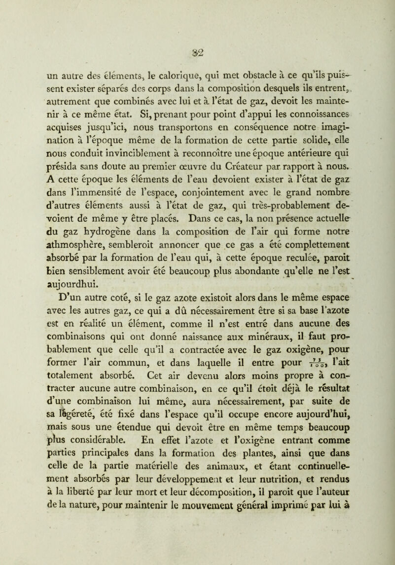 un autre des éléments* le calorique, qui met obstacle à ce qu’ils puis- sent exister séparés des corps dans la composition desquels ils entrent, autrement que combinés avec lui et à. l’état de gaz, devoit les mainte- nir à ce même état. Si, prenant pour point d’appui les connoissances acquises jusqu’ici, nous transportons en conséquence notre imagi- nation à l’époque même de la formation de cette partie solide, elle nous conduit invinciblement à reconnoître une époque antérieure qui présida sans doute au premier œuvre du Créateur par rapport à nous. A cette époque les éléments de l’eau dévoient exister à l’état de gaz dans l’immensité de l’espace, conjointement avec le grand nombre d’autres éléments aussi à l’état de gaz, qui très-probablement dé- voient de même y être placés. Dans ce cas, la non présence actuelle du gaz hydrogène dans la composition de l’air qui forme notre athmosphêre, sembleroit annoncer que ce gas a été complettement absorbé par la formation de l’eau qui, à cette époque reculée, paroit bien sensiblement avoir été beaucoup plus abondante qu’elle ne l’est aujourdhui. D’un autre coté, si le gaz azote existoit alors dans le même espace avec les autres gaz, ce qui a dû nécessairement être si sa base l’azote est en réalité un élément, comme il n’est entré dans aucune des combinaisons qui ont donné naissance aux minéraux, il faut pro- bablement que celle qu’il a contractée avec le gaz oxigène, pour former l’air commun, et dans laquelle il entre pour -j—» l’ait totalement absorbé. Cet air devenu alors moins propre à con- tracter aucune autre combinaison, en ce qu’il étoit déjà le résultat d’une combinaison lui même, aura nécessairement, par suite de sa lbgéreté, été fixé dans l’espace qu’il occupe encore aujourd’hui, mais sous une étendue qui devoit être en même temps beaucoup plus considérable. En effet l’azote et l’oxigène entrant comme parties principales dans la formation des plantes, ainsi que dans celle de la partie matérielle des animaux, et étant continuelle- ment absorbés par leur développement et leur nutrition, et rendus à la liberté par leur mort et leur décomposition, il paroit que l’auteur de la nature, pour maintenir le mouvement général imprimé par lui à